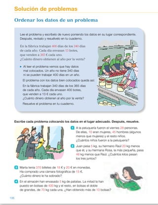 Escribe cada problema colocando los datos en el lugar adecuado. Después, resuelve.
1 A la peluquería fueron el viernes 28 personas.
De ellas, 10 eran mujeres, 45 hombres (algunos
menos que mujeres) y el resto niños.
¿Cuántos niños fueron a la peluquería?
2 Juan pesa 5 kg, su hermano Raúl 20 kg menos
que él, y su hermana Rosa, la más pequeña, pesa
48 kg menos que Raúl. ¿Cuántos kilos pesan
los tres juntos?
3 Marta tenía 370 billetes de 18 € y 20 € en monedas.
Ha comprado una cámara fotográfica de 15 €.
¿Cuánto dinero le ha sobrado?
4 En el almacén han envasado 5 kg de patatas. La mitad la han
puesto en bolsas de 400 kg y el resto, en bolsas el doble
de grandes, de 70 kg cada una. ¿Han obtenido más de 10 bolsas?
Lee el problema y escríbelo de nuevo poniendo los datos en su lugar correspondiente.
Después, revísalo y resuélvelo en tu cuaderno.
En la fábrica trabajan 400 días de los 340 días
de cada año. Cada día envasan 13 botes,
que venden a 365 € cada uno.
¿Cuánto dinero obtienen al año por la venta?
Al leer el problema vemos que hay datos
mal colocados. Un año no tiene 340 días
ni se pueden trabajar 400 días en un año.
El problema con los datos bien colocados queda así:
En la fábrica trabajan 340 días de los 365 días
de cada año. Cada día envasan 400 botes,
que venden a 13 € cada uno.
¿Cuánto dinero obtienen al año por la venta?
Resuelve el problema en tu cuaderno.
Ordenar los datos de un problema
Solución de problemas
106
ES0000000024590 663006-Unidad 07_22590.indd 106 10/03/2015 13:17:01
Propósitos
•  Ordenar los datos de un problema  
y resolverlo.
•  Ordenar los datos de un problema  
e inventar una pregunta.
Sugerencias didácticas
Para explicar. Haga que los alumnos
lean el problema y explíqueles que  
los datos de este problema están
desordenados y que debemos
colocarlos en su lugar correspondiente.
Deles un tiempo para pensar y,
después, vaya razonando en común
en qué lugar debe quedar cada dato.
Muestre la importancia de analizar,
una vez cambiados de lugar los datos,
si el problema tiene sentido.
Actividades
1   A la peluquería fueron el viernes
45 personas. De ellas 28 eran
mujeres, 10 hombres (algunos
menos que mujeres) y el resto
niños. ¿Cuántos niños fueron a la
peluquería?  
45 2 28 2 10 5 45 2 38 5 7 
A la peluquería fueron 7 niños.
2   Juan pesa 48 kg, su hermano
Raúl 5 kg menos que él, y su
hermana Rosa, la más pequeña,
pesa 20 kg menos que Raúl.
¿Cuántos kilos pesan los tres
juntos?
48 1 43 1 23 5 114 
Los tres juntos pesan 114 kg.
3   Marta tenía 18 billetes de 20 €  
y 15 € en monedas. Ha comprado
una cámara fotográfica de 370 €.
¿Cuánto dinero le ha sobrado?
18 3 20 1 15 5 375 
375 2 370 5 5 
Le han sobrado 5 €.
4   En un almacén han envasado  
400 kg de patatas. La mitad la
han puesto en bolsas de 5 kg y el
resto en bolsas el doble de
grandes, de 10 kg cada una.
¿Han obtenido más de 70 bolsas? 
(400 : 2) : 5 5 40; 200 : 10 5 20
40 1 20 5 60 
No, han obtenido 60 bolsas.
Otras actividades
•  Forme grupos de 4 alumnos y pida a dos de ellos que inventen y escriban  
un problema. Después, en otra hoja, lo reescribirán con los datos
desordenados y se lo plantearán a los otros componentes del grupo  
para que coloquen los datos en el lugar correspondiente y lo resuelvan.  
Más tarde, cada grupo comprobará el desempeño del otro.
A continuación, haga una puesta en común con las propuestas dadas  
por los distintos grupos y resuelva algunos de los problemas propuestos  
de forma colectiva.
34
 