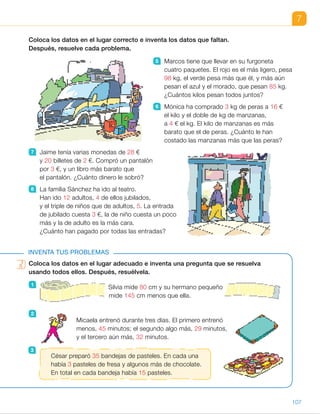Coloca los datos en el lugar adecuado e inventa una pregunta que se resuelva
usando todos ellos. Después, resuélvela.
7
Coloca los datos en el lugar correcto e inventa los datos que faltan.
Después, resuelve cada problema.
5 Marcos tiene que llevar en su furgoneta
cuatro paquetes. El rojo es el más ligero, pesa
98 kg, el verde pesa más que él, y más aún
pesan el azul y el morado, que pesan 85 kg.
¿Cuántos kilos pesan todos juntos?
6 Mónica ha comprado 3 kg de peras a 16 €
el kilo y el doble de kg de manzanas,
a 4 € el kg. El kilo de manzanas es más
barato que el de peras. ¿Cuánto le han
costado las manzanas más que las peras?
7 Jaime tenía varias monedas de 28 €
y 20 billetes de 2 €. Compró un pantalón
por 3 €, y un libro más barato que
el pantalón. ¿Cuánto dinero le sobró?
8 La familia Sánchez ha ido al teatro.
Han ido 12 adultos, 4 de ellos jubilados,
y el triple de niños que de adultos, 5. La entrada
de jubilado cuesta 3 €, la de niño cuesta un poco
más y la de adulto es la más cara.
¿Cuánto han pagado por todas las entradas?
INVENTA TUS PROBLEMAS
Coloca los datos en el lugar adecuado e inventa una pregunta que se resuelva
usando todos ellos. Después, resuélvela.
Silvia mide 80 cm y su hermano pequeño
mide 145 cm menos que ella.
Micaela entrenó durante tres días. El primero entrenó
menos, 45 minutos; el segundo algo más, 29 minutos,
y el tercero aún más, 32 minutos.
César preparó 35 bandejas de pasteles. En cada una
había 3 pasteles de fresa y algunos más de chocolate.
En total en cada bandeja había 15 pasteles.
1
2
3
107
ES0000000024590 663006-Unidad 07_22590.indd 107 10/03/2015 13:17:02
UNIDAD 7
5   R. M. Marcos tiene que llevar
en su furgoneta cuatro paquetes.
El rojo es el más ligero, pesa
85 kg, el verde pesa 88 kg
y el azul y el morado pesan 98 kg.
¿Cuántos kilos pesan juntos?
85 1 88 1 2 3 98 5 369
Pesan 369 kg.
6   R. M. Mónica ha comprado
16 kg de peras a 4 € el kilo y el
doble de kilos de manzanas, a 3 €
el kilo. ¿Cuánto le han costado
las manzanas más que las peras?
16 3 4 5 64; 16 3 2 3 3 5 96
96 2 64 5 32
Han costado 32 € más.
7   R. M. Jaime tenía 4 monedas
de 2 € y 3 billetes de 20 €.
Compró un pantalón por 28 €
y un libro por 19 €. ¿Cuánto
dinero le sobró?
4 3 2 1 3 3 20 5 68
68 2 (28 1 19) 5 21
Le sobraron 21 €.
8   R. M. La familia Sánchez ha ido
al teatro. Han ido 4 adultos, 3 de
ellos jubilados, y el triple de niños
que de adultos, 12. La entrada
de jubilado cuesta 5 €, la de niño
6 € y la de adulto 10 €. ¿Cuánto
han pagado por las entradas?
1 3 10 1 3 3 5 1 12 3 6 5 97
Han pagado 97 €.
Inventa tus problemas
1   R. M. Silvia mide 145 cm y su
hermano pequeño mide 80 cm
menos que ella. ¿Cuántos
centímetros mide Silvia más que
su hermano? Mide 65 cm más.
2   R. M. Micaela entrenó durante tres
días. El primer día entrenó menos,
29 minutos, el segundo día más,
32 minutos y el tercer día aún
más, 45 minutos. ¿Cuánto tiempo
entrenó? Entrenó 106 minutos.
3   R. M. César preparó 3 bandejas
de pasteles. En cada bandeja
había 15 pasteles de fresa y algunos
más de chocolate. En cada bandeja
había 35 pasteles. ¿Cuántos
pasteles de chocolate había?
Había 60 pasteles de chocolate.
Competencias
•  Iniciativa y emprendimiento. Las actividades de invención de problemas
son un contexto que permite a los alumnos profundizar
en el desarrollo de esta competencia. Pida a los alumnos que a la hora
de inventar preguntas sean lo más creativos posible y que no olviden
comprobar la corrección del problema planteado.
35
 