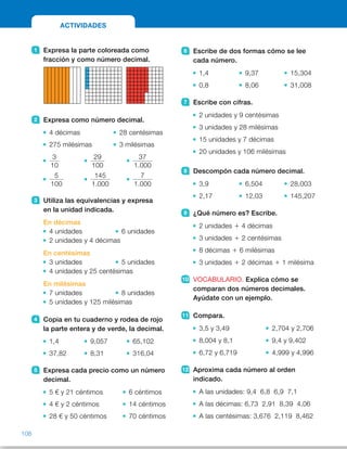 6 Escribe de dos formas cómo se lee
cada número.
1,4 9,37 15,304
0,8 8,06 31,008
7 Escribe con cifras.
2 unidades y 9 centésimas
3 unidades y 28 milésimas
15 unidades y 7 décimas
20 unidades y 106 milésimas
8 Descompón cada número decimal.
3,9 6,504 28,003
2,17 12,03 145,207
9 ¿Qué número es? Escribe.
2 unidades 1 4 décimas
3 unidades 1 2 centésimas
8 décimas 1 6 milésimas
3 unidades 1 2 décimas 1 1 milésima
10 VOCABULARIO. Explica cómo se
comparan dos números decimales.
Ayúdate con un ejemplo.
11 Compara.
3,5 y 3,49 2,704 y 2,706
8,004 y 8,1 9,4 y 9,402
6,72 y 6,719 4,999 y 4,996
12 Aproxima cada número al orden
indicado.
A las unidades: 9,4 6,8 6,9 7,1
A las décimas: 6,73 2,91 8,39 4,06
A las centésimas: 3,676 2,119 8,462
1 Expresa la parte coloreada como
fracción y como número decimal.
2 Expresa como número decimal.
4 décimas 28 centésimas
275 milésimas 3 milésimas
3
10
29
100
37
1.000
5
100
145
1.000
7
1.000
3 Utiliza las equivalencias y expresa
en la unidad indicada.
En décimas
4 unidades 6 unidades
2 unidades y 4 décimas
En centésimas
3 unidades 5 unidades
4 unidades y 25 centésimas
En milésimas
7 unidades 8 unidades
5 unidades y 125 milésimas
4 Copia en tu cuaderno y rodea de rojo
la parte entera y de verde, la decimal.
1,4 9,057 65,102
37,82 8,31 316,04
5 Expresa cada precio como un número
decimal.
5 € y 21 céntimos 6 céntimos
4 € y 2 céntimos 14 céntimos
28 € y 50 céntimos 70 céntimos
ACTIVIDADES
108
ES0000000024590 663006-Unidad 07_22590.indd 108 10/03/2015 13:17:03
Propósitos
•  Repasar los contenidos básicos  
de la unidad.
Actividades
1   • 
7
10
          • 
6
100
          • 
57
100

2   •  0,4 	 •  0,28
	 •  0,275 	 •  0,003
	 •  0,3 	 •  0,29 	 •  0,037
	 •  0,05 	 •  0,145 	 •  0,007
3   •  40 décimas           •  60 décimas
 	 •  24 décimas
 	 •  300 centésimas
 	 •  500 centésimas
 	 •  425 centésimas
 	 •  7.000 milésimas
 	 •  8.000 milésimas
 	 •  5.125 milésimas
4   •  1 	 •  9 	 •  65
4	 057	 102
 	 •  37 	 •  8 	 •  316
82	 31	 04
5   •  5,21 € 	 •  0,06 €
 	 •  4,02 € 	 •  0,14 €
 	 •  28,50 € 	 •  0,70 €
6   •  R. M. 1 unidad y 4 décimas 
1 coma 4
 	 •  8 décimas
 	 •  9 unidades y 37 centésimas
 	 •  8 unidades y 6 centésimas
 	 •  15 unidades y 304 milésimas
 	 •  31 unidades y 8 milésimas
7   •  2,09 	 •  15,7
 	 •  3,028 	 •  20,106
8   •  3 U 1 9 d 5 3 1 0,9
 	 •  2 U 1 1 d 1 7 c 5  
5 2 1 0,1 1 0,07
 	 •  6 U 1 5 d 1 4 m 5  
5 6 1 0,5 1 0,004
 	 •  1 D 1 2 U 1 3 c 5 
5 10 1 2 1 0,03
 	 •  2 D 1 8 U 1 3 m 5 
5 20 1 8 1 0,003
 	 •  1 C 1 4 D 1 5 U 1 2 d 1 7 m 5  
5 100 1 40 1 5 1 0,2 1 0,007
Otras actividades
•  Escriba en la pizarra varios números decimales escritos de distintas
formas. Por ejemplo:
5,087              3 unidades y 9 centésimas
3 unidades 1 5 décimas 1 8 milésimas            3 1 0,7 1 0,002
Pídales que se fijen en un número y haga que escriban su expresión  
con cifras o letras, su descomposición o su lectura. También puede pedirles
que los ordenen de menor a mayor.
36
 