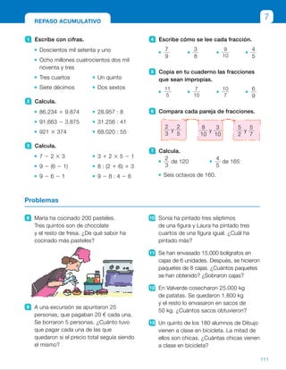 4 Escribe cómo se lee cada fracción.
7
9
3
8
9
10
4
5
5 Copia en tu cuaderno las fracciones
que sean impropias.
11
5
7
10
10
7
6
9
6 Compara cada pareja de fracciones.
7 Calcula.
2
3
de 120
4
5
de 165
Seis octavos de 160.
1 Escribe con cifras.
Doscientos mil setenta y uno
Ocho millones cuatrocientos dos mil
noventa y tres
Tres cuartos Un quinto
Siete décimos Dos sextos
2 Calcula.
86.234 1 9.874 28.957 : 8
91.663 2 3.875 31.256 : 41
921 3 374 68.020 : 55
3 Calcula.
7 2 2 3 3 3 1 2 3 5 2 1
9 2 (6 2 1) 8 : (2 1 6) 1 3
9 2 6 2 1 9 2 8 : 4 2 6
8 María ha cocinado 200 pasteles.
Tres quintos son de chocolate
y el resto de fresa. ¿De qué sabor ha
cocinado más pasteles?
9 A una excursión se apuntaron 25
personas, que pagaban 20 € cada una.
Se borraron 5 personas. ¿Cuánto tuvo
que pagar cada una de las que
quedaron si el precio total seguía siendo
el mismo?
10 Sonia ha pintado tres séptimos
de una figura y Laura ha pintado tres
cuartos de una figura igual. ¿Cuál ha
pintado más?
11 Se han envasado 15.000 bolígrafos en
cajas de 6 unidades. Después, se hicieron
paquetes de 8 cajas. ¿Cuántos paquetes
se han obtenido? ¿Sobraron cajas?
12 En Valverde cosecharon 25.000 kg
de patatas. Se quedaron 1.800 kg
y el resto lo envasaron en sacos de
50 kg. ¿Cuántos sacos obtuvieron?
13 Un quinto de los 180 alumnos de Dibujo
vienen a clase en bicicleta. La mitad de
ellos son chicas. ¿Cuántas chicas vienen
a clase en bicicleta?
Problemas
REPASO ACUMULATIVO
7
2
3
y
2
5
8
10
y
3
10
5
2
y
5
7
111
ES0000000024590 663006-Unidad 07_22590.indd 111 10/03/2015 13:17:06
UNIDAD 7
7 	 • 
2
3
de 120 5 80
	 • 
4
5
de 165 5 132
	 • 
6
8
de 160 5 120
8 	
3
5
de 200 5 120 de chocolate
	200 2 120 5 80 de fresa
Ha cocinado más de chocolate.
9 	20 3 5 5 100
100 : 20 5 5
20 1 5 5 25
Tuvo que pagar 25 €.
10 
3
7
,
3
4
	 Ha pintado más Laura.
11	 15.000 : 6 5 2.500
2.500 : 8 c 5 312, r 5 4
Se han obtenido 312 paquetes
y han sobrado 4 cajas.
12	25.000 2 1.800 5 23.200
23.200 : 50 5 464
Obtuvieron 464 sacos.
13	
1
5
de 180 5 36
	 36 : 2 5 18
Vienen en bicicleta 18 chicas.
Notas
Repaso en común
• Reúna a los alumnos en pequeños grupos y pida a cada uno de ellos que
proponga en una hoja distintas actividades relacionadas con los contenidos
tratados en la unidad. Pueden ayudarse de las planteadas en el libro
de texto. Un grupo trabajará las unidades decimales, otro los números
decimales, otro la comparación y otro las aproximaciones. Después, reúna
todas las hojas y entregue a cada alumno un cuaderno de repaso formado
por todas ellas para que practique. Resuelva algunas de ellas,
las que susciten mayores dificultades, en común.
39
 