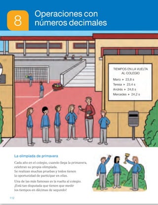 8
Operaciones con
números decimales
La olimpíada de primavera
Cada año en el colegio, cuando llega la primavera,
celebran su propia olimpíada.
Se realizan muchas pruebas y todos tienen
la oportunidad de participar en ellas.
Una de las más famosas es la vuelta al colegio.
¡Está tan disputada que tienen que medir
los tiempos en décimas de segundo!
Tiempos en la vuelTa
al ColeGio
mario 23,8 s
Teresa 23,4 s
andrés 24,6 s
mercedes 24,2 s
112
ES0000000024590 663006-Unidad 08_22591.indd 112 10/03/2015 13:16:31
TiEMPOs En LA vUELTA
AL COLEGiO
Mario 23,8 s
Teresa 23,4 s
Andrés 24,6 s
Mercedes 24,2 s
Propósitos
•  Reconocer situaciones reales en las
que se utilicen números decimales.
•  Recordar los conceptos básicos
necesarios para el desarrollo de la
unidad.
Previsión de dificultades
•  Algunos alumnos pueden tener
dificultad en la colocación de los
números decimales para calcular
sumas y restas cuando los números
tienen distinto número de cifras
decimales. Ayúdeles explicando  
que las comas de los números
decimales deben estar en la misma
columna y la coma del resultado
estará siempre colocada debajo  
de ellas.
•  Vigile que los alumnos colocan
correctamente la coma en  
el resultado de los productos al
multiplicar decimales. En ocasiones
lo suelen olvidar o colocar mal.
Pídales que razonen a menudo
cuántas cifras deben separar  
con la coma.
Trabajo colectivo
sobre la lámina
Lea la situación planteada y pida  
a los alumnos que lean en el cuadro  
el tiempo que tardó cada niño en dar
la vuelta al colegio. Pídales que
recuerden cómo se leen esos
números, qué partes tienen, cuál  
es el valor de cada cifra…
1   Mario: 23,8 s. Parte entera: 23.   
Parte decimal: 8.
2   Menos de 24 s: Mario y Teresa.   
Más de 23,9 s: Andrés  
y Mercedes.
3   Recuerde a los alumnos, si es
necesario, cómo se comparan
números decimales. 
23,4 , 23,8 , 24,2 , 24,6
4   R. M.      24,3      24,4      24,5 
Si lo cree conveniente puede
explicar a los alumnos que entre
dos números decimales hay
infinitos números decimales.
Otras formas de empezar
•  Pida a los alumnos que expresen oralmente situaciones reales  
en las que se utilizan números decimales y que pongan algunos ejemplos.
Pregunte por qué creen que son necesarios en esas situaciones los números
decimales y que expliquen los inconvenientes que habría si no se pudieran
utilizar. Aporte algunos ejemplos de contextos en los que sea necesario
sumarlos, restarlos o multiplicarlos y pida a los alumnos que aporten otros
ellos mismos.
42
 