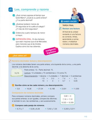 1 ¿Qué número expresa el tiempo que
tardó Mario? ¿Cuál es su parte entera?
¿Y su parte decimal?
2 ¿Quiénes tardaron menos de
24 segundos en la vuelta al colegio?
¿Y más de 23,9 segundos?
3 Ordena los cuatro tiempos de menor
a mayor.
4 EXPRESIÓN ORAL. Di dos tiempos
que sean mayores que el de Mercedes
pero menores que el de Andrés.
Explica cómo los has obtenido.
Lee, comprende y razona
Números decimales: lectura y descomposición
Los números decimales tienen una parte entera, a la izquierda de la coma, y una parte
decimal, a la derecha de la coma.
Parte entera: 13. Parte decimal: 75.
Lectura: 13 unidades y 75 centésimas o 13 coma 75.
Descomposición: 1 decena 1 3 unidades 1 7 décimas 1 5 centésimas
1 D 1 3 U 1 7 d 1 5 c
10 1 3 1 0,7 1 0,05
1 Escribe cómo se lee cada número y su descomposición.
3,9 18,36 27,04 6,198 2,031 11,005
Comparación de números decimales
Para comparar números decimales, primero compara
sus partes enteras; si son iguales, compara las décimas;
si también lo son, las centésimas, y así sucesivamente.
2 Compara cada pareja de números.
6,75 y 7 8,36 y 8,39 7,042 y 7,03 5,003 y 5,011
¿Qué sabes ya?
TAREA FINAL
Revisar una factura
Al final de la unidad
revisarás si una factura
es correcta. Antes,
aprenderás a sumar,
restar y multiplicar
números decimales.
SABER HACER
3,82 , 4
7,16 . 7,12
9,325 , 9,328
13,75
113
ES0000000024590 663006-Unidad 08_22591.indd 113 10/03/2015 13:16:33
UNIDAD 8
¿Qué sabes ya?
Asegúrese de que los alumnos
dominan los procedimientos
de lectura, escritura, descomposición
y comparación de decimales ya que
son muy importantes para que
aborden con éxito la unidad.
1   •  3 unidades y 9 décimas
3 1 0,9
 	 •  18 unidades y 36 centésimas
10 1 8 1 0,3 1 0,06
	 •  27 unidades y 4 centésimas
20 1 7 1 0,04
	 •  6 unidades y 198 milésimas
6 1 0,1 1 0,09 1 0,008
	 •  2 unidades y 31 milésimas
2 1 0,03 1 0,001
	 •  11 unidades y 5 milésimas
10 1 1 1 0,005
2   •  6,75 , 7
 	 •  8,36 , 8,39
 	 •  7,042 . 7,03
 	 •  5,003 , 5,011
Notas
Competencias
•  Comunicación lingüística. Al realizar las actividades propuestas después
de la lectura es importante que los alumnos utilicen correctamente el lenguaje
matemático para expresarse. Anímelos a ser correctos y compruebe
que lo hacen de forma clara.
•  Aprender a aprender. Señale que el aprendizaje es un proceso continuo
y que después de estudiar los números decimales en la unidad anterior
van a seguir aprendiendo sobre ellos; ahora van a aprender a sumarlos,
restarlos y multiplicarlos.
Inteligencia
lingüística
43
 