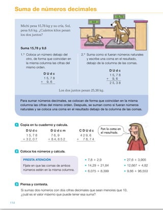 Suma de números decimales
1 Copia en tu cuaderno y calcula.
2 Coloca los números y calcula.
7,8 1 2,9 27,6 1 3,905
14,29 1 21,84 12,667 1 4,82
6,075 1 8,399 9,66 1 96,553
3 Piensa y contesta.
Si sumas dos números con dos cifras decimales que sean menores que 10,
¿cuál es el valor máximo que puede tener esa suma?
Michi pesa 15,78 kg y su cría, Sol,
pesa 9,6 kg. ¿Cuántos kilos pesan
los dos juntos?
Suma 15,78 y 9,6
1.º Coloca un número debajo del
otro, de forma que coincidan en
la misma columna las cifras del
mismo orden.
D U d c
1 5, 7 8
1 9, 6
2.º Suma como si fueran números naturales
y escribe una coma en el resultado,
debajo de la columna de las comas.
D U d c
1 5, 7 8
1 9, 6
2 5, 3 8
Los dos juntos pesan 25,38 kg.
Para sumar números decimales, se colocan de forma que coincidan en la misma
columna las cifras del mismo orden. Después, se suman como si fueran números
naturales y se coloca una coma en el resultado debajo de la columna de las comas.
D U d c
1 5, 7 8
1 3 2, 0 7
D U d c m
7 6, 9
1 8 4, 6 5 2
C D U d c
4 2 9, 6
1 7 8, 7 4
PRESTA ATENCIÓN
Fíjate en que las comas de ambos
números estén en la misma columna.
Pon la coma en
el resultado.
9,6
15,78
114
ES0000000024590 663006-Unidad 08_22591.indd 114 10/03/2015 13:16:35
Propósitos
•  Sumar dos o más números
decimales.
•  Resolver problemas de sumas  
de números decimales.
Sugerencias didácticas
Para explicar. Lea la situación
planteada y pregunte a los alumnos
qué operación hay que realizar para
resolverla. Escriba la suma
correspondiente en la pizarra  
y resuélvala explicando los pasos que
hay que seguir. Haga especial
hincapié en la colocación de los
números decimales.
Señale que en las sumas la coma del
resultado quedará colocada bajo las
comas de los sumandos.
Para reforzar. Pregunte a los alumnos
cómo sumarían un número natural y
un decimal. Hágales ver que podemos
considerar a los números naturales
como números decimales sin parte
decimal.
Actividades
1   •  47,85
	 •  161,552    
	 •  508,34
2   •  10,7	 •  31,505
	 •  36,13	 •  17,487
	 •  14,474	 •  106,213
3   Pregúnteles cuál es el mayor
número decimal con 2 cifras
decimales menor que 10. Deles
un tiempo para pensar y hágales
ver que ese número es 9,99 y, por
tanto, el máximo valor de la suma
será 19,98.
4   •  (2,6 1 3,5) 1 4,8 5 10,9 
2,6 1 (3,5 1 4,8) 5 10,9       
	 •  (8,25 1 1,9) 1 6,74 5 16,89      
8,25 1 (1,9 1 6,74) 5 16,89
	 •  (0,372 1 1,6) 1 2,88 5 4,852       
0,372 1 (1,6 1 2,88) 5 4,852
5   •  0,8 1 0,36 5 1,16
	 •  0,178 1 0,9 5 1,078
	 •  0,71 1 0,071 5 0,781
	 •  0,6 1 0,806 5 1,406
Otras actividades
•  Forme grupos de tres alumnos y haga que cada grupo prepare cinco tarjetas
con estos números decimales.
Pida a cada grupo que ponga las tarjetas boca abajo y cada alumno,  
por turno, cogerá dos tarjetas y calculará la suma correspondiente, volviendo
a dejar las dos tarjetas en el montón. Después, haga que comparen los
resultados obtenidos y ganará el alumno que haya obtenido la suma mayor.
2,75 0,469
8,53
9,732
46,8
44
 