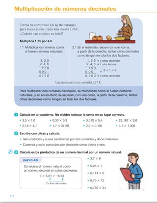 Multiplicación de números decimales
1 Calcula en tu cuaderno. No olvides colocar la coma en su lugar correcto.
3,5 3 1,6 0,36 3 9,2 3,012 3 5,4 25,167 3 3,8
2,18 3 4,7 1,7 3 37,88 2,3 3 0,194 4,7 3 1,006
2 Escribe con cifras y calcula.
Seis unidades y nueve centésimas por tres unidades y doce milésimas.
Cuarenta y ocho coma dos por diecisiete coma treinta y seis.
3 Calcula estos productos de un número decimal por un número natural.
3,7 3 9
9,25 3 7
6,174 3 6
8,75 3 12
6,789 3 34
Teresa ha comprado 4,6 kg de naranjas
para hacer zumo. Cada kilo cuesta 1,25 €.
¿Cuánto han costado en total?
Multiplica 1,25 por 4,6
1.º Multiplica los números como
si fueran números naturales.
2.º En el resultado, separa con una coma,
a partir de la derecha, tantas cifras decimales
como tengan en total los dos factores.
Las naranjas han costado 5,75 €.
Para multiplicar dos números decimales, se multiplican como si fueran números
naturales, y en el resultado se separan, con una coma, a partir de la derecha, tantas
cifras decimales como tengan en total los dos factores.
1, 2 5
3 4, 6
7 5 0
5 0 0
5 7 5 0
HAZLO ASÍ
1, 2 5
3 4, 6
7 5 0
5 0 0
5, 7 5 0
2 cifras decimales
1 cifra decimal
2 1 1 5 3
3 cifras decimales
Considera el número natural como
un número decimal sin cifras decimales.
3 3 5,61 5 16,83
2 cifras decimales
118
ES0000000024590 663006-Unidad 08_22591.indd 118 10/03/2015 13:16:39
Propósitos
•  Multiplicar números decimales.
•  Resolver situaciones  
de multiplicación.
Sugerencias didácticas
Para explicar. Haga que un alumno
lea la situación planteada y
pregúnteles la operación que
debemos calcular para resolverla.
Resuelva la multiplicación
correspondiente en la pizarra,
explicando el procedimiento que hay
que seguir. Haga especial hincapié  
en la colocación de la coma en el
resultado. Deje claro que en este caso
la coma del resultado no se coloca
bajo la coma de los términos, como  
sí que ocurría en la suma y la resta.
Pregúnteles a menudo dónde va la
coma colocada para que interioricen
este procedimiento.
Comente los casos particulares de  
los productos por números naturales  
y por la unidad seguida de ceros.
Para reforzar. Puede escribir en  
la pizarra varias multiplicaciones  
de números decimales y preguntar  
a los alumnos cuántas cifras
decimales tendrá cada resultado.
Actividades
1   •  5,6 	 •  16,2648
 	 •  10,246 	 •  0,4462
 	 •  3,312	 •  95,6346
 	 •  64,396 	 •  4,7282
2   •  6,09 3 3,012 5 18,34308
	 •  48,2 3 17,36 5 836,752
3   •  33,3
	 •  64,75
	 •  37,044
 	 •  105
 	 •  230,826
4   •  30,7 	 •  137
 	 •  28 	 •  13,4
 	 •  276,15 	 •  2.800
 	 •  620 	 •  4.670
5   •  0,012 3 100 5 1,2 m 
La fila mide 1,2 m.
Otras actividades
•  Pida a los alumnos que confeccionen tablas similares a la siguiente,  
y que se las intercambien entre ellos para resolverlas.
Cada uno deberá después comprobar la corrección de los resultados  
de su compañero.
3 3 3 5 3 7 3 10 3 100 3 1.000
2,38
7,3
7,982
0,097
3,42
48
 