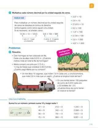 8
4 Multiplica cada número decimal por la unidad seguida de ceros.
3,07 3 10
2,8 3 10
27,615 3 10
6,2 3 100
1,37 3 100
0,134 3 100
2,8 3 1.000
4,67 3 1.000
Problemas
5 Resuelve.
Cien hormigas se han colocado en fila.
Cada una de ellas mide 0,012 m. ¿Cuántos
metros mide en total la fila de hormigas?
Marta compró una piña por 2,75 € y
1,4 kg de fresas que costaban 2,80 € el kilo.
¿Cuánto pagó Marta por su compra?
Un tren lleva 10 vagones, que miden 7,8 m cada uno, y una locomotora,
que mide 2,6 m más que un vagón. ¿Cuál es la longitud total del tren?
En una tienda tienen 100 paquetes
de zumo de 0,25 ℓ cada uno
y 32 botellas de 1,5 ℓ.
¿Cuántos litros de zumo tienen
en total en la tienda?
HAZLO ASÍ
Para multiplicar un número decimal por la unidad seguida
de ceros se desplaza la coma a la derecha
tantos lugares como ceros siguen a la unidad.
Si es necesario, se añaden ceros.
12,45 3 10 5 124,5 9,8 3 100 5 980
1 cero 1 lugar 2 ceros 2 lugares
a la derecha a la derecha
Suma 9 a un número: primero suma 10 y luego resta 1
CÁLCULO MENTAL
27 1 9 213 1 9 1.345 1 9
48 1 9 342 1 9 2.068 1 9
56 1 9 781 1 9 7.612 1 9
75 1 9 864 1 9 9.601 1 9
347 357 356
1 10 2 1
1 9
119
ES0000000024590 663006-Unidad 08_22591.indd 119 10/03/2015 13:16:40
UNIDAD 8
	 • 1,4 3 2,80 5 3,92
2,75 1 3,92 5 6,67
Marta pagó 6,67 €.
	 • 7,8 1 2,6 5 10,4 m
7,8 3 10 5 78 m
10,4 1 78 5 88,4 m
La longitud del tren es 88,4 m.
	 • 0,25 3 100 5 25
32 3 1,5 5 48
48 1 25 5 73
Tienen un total de 73 litros.
Cálculo mental
•  36	 •  222	 •  1.354
•  57	 •  351	 •  2.077
•  65	 •  790	 •  7.621
•  84	 •  873	 •  9.610
Notas
Otras actividades
•  Pida a los alumnos que inventen problemas que se resuelvan con
una multiplicación de un decimal por un natural o multiplicando dos
decimales. Después, los intercambiarán con sus compañeros y cada uno
resolverá el problema creado por el otro. Más tarde, cada alumno
comprobará si su problema fue bien resuelto. Póngales algunos ejemplos
para ayudarlos si lo estima oportuno:
– La ruta de un conductor de autobús es de 12,75 km.
¿Cuántos kilómetros recorre diariamente si cada día hace
la misma ruta 9 veces? ¿Cuántos kilómetros recorrerá a la semana?
Inteligencia
naturalista
49
 