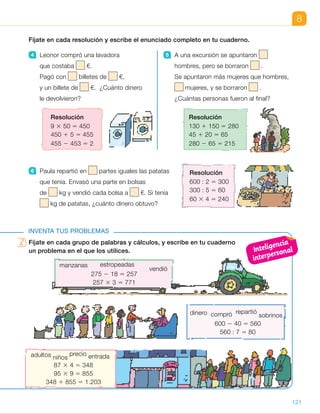 Fíjate en cada grupo de palabras y cálculos, y escribe en tu cuaderno
un problema en el que los utilices.
adultos niños
precio entrada
87 3 4 5 348
95 3 9 5 855
348 1 855 5 1.203
dinero compró repartió
sobrinos
600 2 40 5 560
560 : 7 5 80
8
Fíjate en cada resolución y escribe el enunciado completo en tu cuaderno.
4 Leonor compró una lavadora
que costaba €.
Pagó con billetes de €,
y un billete de €. ¿Cuánto dinero
le devolvieron?
5 A una excursión se apuntaron
hombres, pero se borraron .
Se apuntaron más mujeres que hombres,
mujeres, y se borraron .
¿Cuántas personas fueron al final?
INVENTA TUS PROBLEMAS
Fíjate en cada grupo de palabras y cálculos, y escribe en tu cuaderno
un problema en el que los utilices.
Resolución
600 : 2 5 300
300 : 5 5 60
60 3 4 5 240
6 Paula repartió en partes iguales las patatas
que tenía. Envasó una parte en bolsas
de kg y vendió cada bolsa a €. Si tenía
kg de patatas, ¿cuánto dinero obtuvo?
Resolución
9 3 50 5 450
450 1 5 5 455
455 2 453 5 2
Resolución
130 1 150 5 280
45 1 20 5 65
280 2 65 5 215
vendió
275 2 18 5 257
257 3 3 5 771
manzanas estropeadas
121
ES0000000024590 663006-Unidad 08_22591.indd 121 10/03/2015 13:16:44
UNIDAD 8
6 	 Paula repartió en 2 partes iguales
las patatas que tenía. Envasó una
parte en bolsas de 5 kg cada
una y vendió cada bolsa a 4 €.
¿Cuánto dinero obtuvo?
Inventa tus problemas
•  R. M. Ricardo recogió 275 kg
de manzanas. Tiró 18 kg que
estaban estropeadas y vendió cada
kilo a 3 €. ¿Cuánto dinero obtuvo
Ricardo por la venta?
•  R. M. Julia cobró un cheque de
600 €. Compró un sillón por 40 €
y el resto lo repartió en partes
iguales entre sus 7 sobrinos.
¿Cuánto dinero dio a cada uno?
•  R. M. A una película de estreno
asistieron 87 niños y 95 adultos.
Cada entrada de niño costaba
4 € y la de adulto 9 €. ¿Cuánto
se recaudó en total?
Notas
Competencias
•  Iniciativa y emprendimiento. Las actividades de invención de problemas
son un contexto muy adecuado para desarrollar esta competencia. Pida
a los alumnos que lean detenidamente las palabras y los cálculos
de la primera situación y expongan oralmente sus propuestas. Entre todos
se comprobará si son o no correctas. Más tarde, déjeles que trabajen
por sí mismos el resto de actividades y comente las diferentes aportaciones.
Inteligencia
interpersonal
51
 