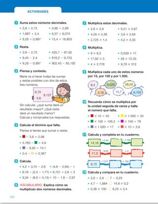 14,16
8,75
11,3
13,45
112,9
29,05
27,165
3 100
3 4
7 Multiplica estos decimales.
2,8 3 3,9 9,21 3 3,87
4,28 3 5,36 3,6 3 2,84
2,725 3 1,4 4,2 3 4,35
8 Multiplica.
9 3 8,3 0,039 3 17
17,82 3 5 28 3 12,35
4 3 3,776 9,78 3 312
9 Multiplica cada uno de estos números
por 10, por 100 y por 1.000.
10 Recuerda cómo se multiplica por
la unidad seguida de ceros y halla
el número que falta.
3 10 5 45 3 1.000 5 34
3 100 5 126,3 3 100 5 78
3 1.000 5 17 3 10 5 3,6
11 Calcula y completa en tu cuaderno.
12 Calcula y compara en tu cuaderno.
2,8 1 3,9 7 2 0,25
4,7 2 1,884 14,8 3 0,2
0,36 3 100 8,25 3 3,4
1 Suma estos números decimales.
3,9 1 2,75 0,86 1 2,99
1,667 1 2,4 6,57 1 8,075
9,28 1 0,997 15,4 1 16,803
2 Resta.
3,9 2 2,75 425,7 2 87,92
9,45 2 2,4 816,2 2 9,753
9,28 2 0,997 902,43 2 85,192
3 Piensa y contesta.
María va a hacer todas las sumas
y restas posibles con dos de estos
tres números.
Sin calcular, ¿qué suma dará un
resultado mayor? ¿Qué resta
dará un resultado menor?
Calcula y comprueba tus respuestas.
4 Calcula el término que falta.
Piensa si tienes que sumar o restar.
2 3,6 5 2,98
5,765 2 5 4,9
2 6,82 5 10,1
2,4 2 5 0,367
5 Calcula.
4,2 1 3,75 2 2,6 (4,6 2 2,94) 2 1
8,76 2 (2,4 2 1,77) 8,701 1 2,6 1 3
9,34 2 (8,6 1 0,13) 10 2 1,8 2 2,97
6 VOCABULARIO. Explica cómo se
multiplican dos números decimales.
ACTIVIDADES
6,75
9,127
4,8
8,4
3,16
0,025
15,7
26,04
9,102
122
ES0000000024590 663006-Unidad 08_22591.indd 122 10/03/2015 13:16:45
Propósitos
•  Repasar los contenidos básicos  
de la unidad.
Actividades
1 	 •  6,65 	 •  3,85
 	 •  4,067 	 •  14,645
 	 •  10,277 	 •  32,203
2   •  1,15 	 •  337,78
 	 •  7,05 	 •  806,447
 	 •  8,283 	 •  817,238
3 	 Suma con el resultado mayor:
9,127 1 6,75 5 15,877 
Resta con el resultado menor:
6,75 2 4,8 5 1,95
4 	 •   5 2,98 1 3,6 5 6,58
 	 •   5 5,765 2 4,9 5 0,865
 	 •   5 10,1 1 6,82 5 16,92
 	 •   5 2,4 2 0,367 5 2,033
5 	 •  7,95 2 2,6 5 5,35
 	 •  8,76 2 0,63 5 8,13
 	 •  9,34 2 8,73 5 0,61
 	 •  1,66 2 1 5 0,66
 	 •  11,301 1 3 5 14,301
 	 •  8,2 2 2,97 5 5,23
6 	 R. L.
7 	 •  10,92 	 •  35,6427
 	 •  22,9408 	 •  10,224
 	 •  3,815 	 •  18,27
8 	 •  74,7 	 •  0,663
 	 •  89,1 	 •  345,8
 	 •  15,104 	 •  3.051,36
9 	 •  8,4 F 84 F 840 F 8.400
 	 •  3,16 F 31,6 F 316 F 3.160
 	 •  0,025 F 0,25 F 2,5 F 25
 	 •  15,7 F157 F 1.570 F15.700
 	 •  26,04 F 260,4 F 2.604 F 
F 26.040
 	 •  9,102 F 91,02 F 910,2 F 
F 9.102
10	 •   5 4,5 	 •   5 0,034
 	 •   5 1,263 	 •   5 0,78
 	 •   5 0,017 	 •   5 0,36
11  •  14,16 2 17,61 2 10,445
	 •  11,3 2 2,25 2 9
 	 •  8,75 2 21,65 2 2,165
Otras actividades
• Plantee a los alumnos actividades para afianzar los contenidos estudiados  
en la unidad. Puede proponer actividades de suma, resta y multiplicación  
de números decimales como las que se indican a continuación.
Suma 1,25
cada vez
Resta 3,7
cada vez
Multiplica por
0,2 cada vez
24,3
125
0,089
52
 