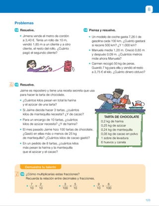 15 Resuelve.
Jaime es repostero y tiene una receta secreta que usa
para hacer la tarta de chocolate.
¿Cuántos kilos pesan en total la harina
y el azúcar de una tarta?
Si Jaime decide hacer 3 tartas, ¿cuántos
kilos de mantequilla necesita? ¿Y de cacao?
Para un encargo de 10 tartas, ¿cuántos
kilos de azúcar necesita? ¿Y de harina?
El mes pasado Jaime hizo 100 tartas de chocolate.
¿Gastó en ellas más o menos de 25 kg
de mantequilla? ¿Cuántos kilos de cacao gastó?
En un pedido de 8 tartas, ¿cuántos kilos
más pesan la harina y la mantequilla
que el azúcar y el cacao?
Problemas
13 Resuelve.
Jimena vende el metro de cordón
a 3,40 €. Tenía un rollo de 10 m,
vendió 1,85 m a un cliente y a otro
cliente, el resto del rollo. ¿Cuánto
pagó el segundo cliente?
14 Piensa y resuelve.
Un modelo de coche gasta 7,26 ℓ de
gasolina cada 100 km. ¿Cuánto gastará
si recorre 500 km? ¿Y 1.000 km?
Manuela medía 1,20 m. Creció 0,65 m
y después 0,09 m. ¿Cuántos metros
mide ahora Manuela?
Carmen recogió 50 kg de peras.
Guardó 7 kg para ella y vendió el resto
a 3,75 € el kilo. ¿Cuánto dinero obtuvo?
15 Resuelve.
Jaime es repostero y tiene una receta secreta que usa
para hacer la tarta de chocolate.
¿Cuántos kilos pesan en total la harina
y el azúcar de una tarta?
Si Jaime decide hacer 3 tartas, ¿cuántos
kilos de mantequilla necesita? ¿Y de cacao?
Para un encargo de 10 tartas, ¿cuántos
kilos de azúcar necesita? ¿Y de harina?
El mes pasado Jaime hizo 100 tartas de chocolate.
¿Gastó en ellas más o menos de 25 kg
de mantequilla? ¿Cuántos kilos de cacao gastó?
En un pedido de 8 tartas, ¿cuántos kilos
más pesan la harina y la mantequilla
que el azúcar y el cacao?
8
16 ¿Cómo multiplicarías estas fracciones?
Recuerda la relación entre decimales y fracciones.
7
10
3
2
10
3
100
3
5
10
9
10
3
6
100
Demuestra tu talento
TARTA DE CHOCOLATE
0,2 kg de harina
0,25 kg de azúcar
0,24 kg de mantequilla
0,05 kg de cacao en polvo
1 sobre de levadura
6 huevos y canela
123
ES0000000024590 663006-Unidad 08_22591.indd 123 10/03/2015 13:16:46
UNIDAD 8
12	 • 6,7 , 6,75
	 • 2,816 , 2,96
	 • 36 . 28,05
13	 • (10 2 1,85) 3 3,40 5 27,71 €
Pagó 27,71 €.
14	 • 7,26 3 5 5 36,30 €
7,26 3 10 5 72,6 €
Gastará 36,30 € en 500 km
y 72,80 € en 1.000 km.
	 • 1,20 1 0,65 1 0,09 5 1,94
Mide 1,94 m de altura.
	 • (50 2 7) 3 3,75 5 161,25
Carmen obtuvo 161,25 €.
15	 • 0,2 1 0,25 5 0,45 kg
Pesan 0,45 kg.
	 • 3 3 0,24 5 0,72 kg
3 3 0,05 5 0,15 kg
Necesita 0,72 kg de mantequilla
y 0,15 kg de cacao.
	 • 0,25 3 10 5 2,5
0,2 3 10 5 2
Necesita 2,5 kg de azúcar
y 2 kg de harina.
	 • 0,24 3 100 5 24
Gastó menos de 25 kg
de mantequilla (gastó 24 kg).
0,05 3 100 5 5
Gastó 5 kg de cacao.
	 • 8 3 (0,2 1 0,24) 5 3,52
8 3 (0,25 1 0,05) 5 2,4
3,52 2 2,4 5 1,12
La harina y la mantequilla pesan
1,12 kg más.
Demuestra tu talento
16  Expresamos cada fracción en
forma de decimal y multiplicamos
los decimales obtenidos.
	 • 0,7 3 0,2 5 0,14
	 • 0,03 3 0,5 5 0,015
	 • 0,9 3 0,06 5 0,054
Notas
Competencias
• Competencia social y cívica. Realice en común, aprovechando el contexto
de la actividad 15, un debate sobre temas relacionados con esta
competencia: la importancia de una dieta sana, los derechos y deberes
de los trabajadores, la necesidad de un consumo responsable… Pida
a los alumnos que comenten sus ideas sobre estos temas y enuncien
conductas positivas.
53
 