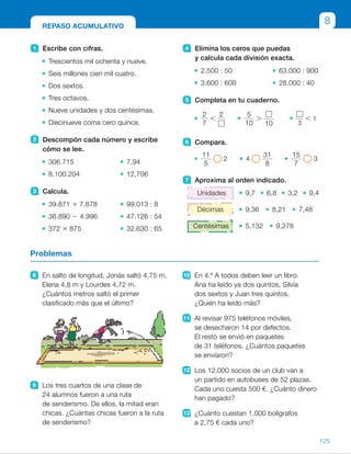 4 Elimina los ceros que puedas
y calcula cada división exacta.
2.500 : 50 63.000 : 900
3.600 : 600 28.000 : 40
5 Completa en tu cuaderno.
2
7
,
2 5
10
.
10 3
, 1
6 Compara.
11
5
2 4
31
8
15
7
3
7 Aproxima al orden indicado.
Unidades 9,7 6,8 3,2 9,4
Décimas 9,36 8,21 7,48
Centésimas 5,132 9,278
1 Escribe con cifras.
Trescientos mil ochenta y nueve.
Seis millones cien mil cuatro.
Dos sextos.
Tres octavos.
Nueve unidades y dos centésimas.
Diecinueve coma cero quince.
2 Descompón cada número y escribe
cómo se lee.
306.715 7,94
8.100.204 12,706
3 Calcula.
39.871 1 7.878 99.013 : 8
36.890 2 4.996 47.126 : 54
372 3 875 32.630 : 65
8 En salto de longitud, Jonás saltó 4,75 m,
Elena 4,8 m y Lourdes 4,72 m.
¿Cuántos metros saltó el primer
clasificado más que el último?
9 Los tres cuartos de una clase de
24 alumnos fueron a una ruta
de senderismo. De ellos, la mitad eran
chicas. ¿Cuántas chicas fueron a la ruta
de senderismo?
10 En 4.º A todos deben leer un libro.
Ana ha leído ya dos quintos, Silvia
dos sextos y Juan tres quintos.
¿Quién ha leído más?
11 Al revisar 975 teléfonos móviles,
se desecharon 14 por defectos.
El resto se envió en paquetes
de 31 teléfonos. ¿Cuántos paquetes
se enviaron?
12 Los 12.000 socios de un club van a
un partido en autobuses de 52 plazas.
Cada uno cuesta 500 €. ¿Cuánto dinero
han pagado?
13 ¿Cuánto cuestan 1.000 bolígrafos
a 2,75 € cada uno?
Problemas
REPASO ACUMULATIVO
8
125
ES0000000024590 663006-Unidad 08_22591.indd 125 10/03/2015 13:16:50
UNIDAD 8
3 	 • 47.749 	 • c 5 12.376, r 5 5
	 • 31.894 	 • c 5 872, r 5 38
	 • 325.500 	 • c 5 502
4 	 • 50 	 • 70
	 • 6 	 • 700
5 	 R. M.
	 • 
2
7
,
2
5
	 • 
5
10
.
1
10
 
	 • 
2
3
, 1
6 	 • 
11
5
. 2	 •  4 .
31
8
	 • 
15
7
, 3
7 	 • 10	 • 7	 • 3	 • 9
	 • 9,4	 • 8,2	 • 7,5	
	 • 5,13	 • 9,28
8 	 4,8 2 4,72 5 0,08
Saltó 0,08 m más.
9 	
3
4
de 24 5 18; 18 : 2 5 9
	 Fueron a la ruta 9 chicas.
10	
2
6
,
2
5
,
3
5
	 Ha leído más Juan.
11	 975 2 14 5 961
961 : 31 5 31
Se enviaron 31 paquetes.
12	 12.000 : 52 c 5 230, r 5 40
Necesitan 231 autobuses.
231 3 500 5 115.500
Han pagado 115.500 €.
13	 2,75 3 1.000 5 2.750
Cuestan 2.750 €.
Notas
Repaso en común
• Pida a los alumnos que realicen las actividades propuestas en esta página
de forma individual y anoten aquellas en las que han tenido alguna dificultad
para resolverlas. Comente con ellos por qué les han resultado más difíciles,
y refuerce esas carencias resolviéndolas en común en la pizarra y
proponiendo algunas más para asentar bien esos contenidos y avanzar
con seguridad.
55
 