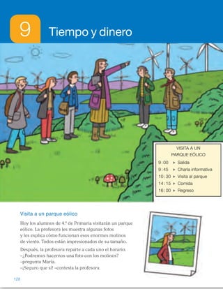 9 Tiempo y dinero
Visita a un parque eólico
Hoy los alumnos de 4.º de Primaria visitarán un parque
eólico. La profesora les muestra algunas fotos
y les explica cómo funcionan esos enormes molinos
de viento. Todos están impresionados de su tamaño.
Después, la profesora reparte a cada uno el horario.
–¿Podremos hacernos una foto con los molinos?
–pregunta María.
–¡Seguro que sí! –contesta la profesora.
VISITA A UN
PARQUE EÓLICO
9 : 00 Salida
9 : 45 Charla informativa
10 : 30 Visita al parque
14 : 15 Comida
16 : 00 Regreso
128
ES0000000024590 663006-Unidad 09_22592.indd 128 10/03/2015 13:22:44
VISITA A UN
PARQUE EÓLICO
9 : 00 Salida
9 : 45 Charla informativa
10 : 30 Visita al parque
14 : 15 Comida
16 : 00 Regreso
Propósitos
•  Reconocer situaciones reales en las
que se utilicen unidades de tiempo.
•  Recordar los conceptos básicos
necesarios para el desarrollo  
de la unidad.
Previsión de dificultades
•  Algunos alumnos pueden tener
dificultad en interpretar las horas,
después del mediodía, en un reloj
digital y representar estas horas  
en un reloj de agujas. Si lo ve
necesario, realice varias actividades
de este tipo para subsanar estos
posibles errores.
•  Los alumnos pueden tener dificultad
para elegir la operación adecuada
(multiplicación o división) al resolver
problemas con unidades de tiempo.
Realice numerosas actividades  
en uno y otro sentido.  
Trabajo colectivo
sobre la lámina
Haga que un alumno lea la situación
planteada y pregunte a los alumnos si
han visto alguna vez un parque eólico,
dónde lo vieron, cómo son los
molinos, etc. A continuación, pídales
que realicen las actividades
propuestas de forma individual  
y corrija los resultados en la pizarra,
despejando las dudas que hayan
podido surgir.
1 	 Salida	 Comida
	 Visita	 Charla
2 	 Pasan 45 minutos.
3 	 La visita comenzó a las 10  
y media y terminó a las 12.
4 	 R. M. Se añade 1 hora y 30
minutos a la hora que comenzó  
la visita que fue a las 10 y media.
Otras formas de empezar
•  Comente con los alumnos las horas más importantes del horario  
del colegio: a qué hora entran, a qué hora es el recreo, a qué hora es  
la comida, a qué hora se sale...
Escríbalas en la pizarra y pregunte a los alumnos si creen que es necesario
conocer la hora, por qué creen que lo es, etc.
Explique la importancia en nuestra sociedad de tener una medida  
de tiempo común para todos.
12 1
2
3
4
567
8
9
10
11 12 1
2
3
4
567
8
9
10
11
12 1
2
3
4
567
8
9
10
11 12 1
2
3
4
567
8
9
10
11
12 1
2
3
4
567
8
9
10
11 12 1
2
3
4
567
8
9
10
11
12 1
2
3
4
567
8
9
10
11 12 1
2
3
4
567
8
9
10
11
12 1
2
3
4
567
8
9
10
11 12 1
2
3
4
567
8
9
10
11
12 1
2
3
4
567
8
9
10
11 12 1
2
3
4
567
8
9
10
11
12 1
2
3
4
567
8
9
10
11 12 1
2
3
4
567
8
9
10
11
12 1
2
3
4
567
8
9
10
11 12 1
2
3
4
567
8
9
10
11
60
 