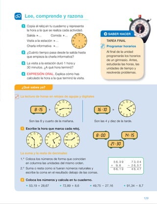 12 1
2
3
4
567
8
9
10
11
1 Copia el reloj en tu cuaderno y representa
la hora a la que se realiza cada actividad.
Salida … Comida …
Visita a la estación …
Charla informativa …
2 ¿Cuánto tiempo pasa desde la salida hasta
que empieza la charla informativa?
3 La visita a la estación duró 1 hora y
30 minutos. ¿A qué hora terminó?
4 EXPRESIÓN ORAL. Explica cómo has
calculado la hora a la que terminó la visita.
Lee, comprende y razona
La lectura de horas en relojes de agujas y digitales
Son las 8 y cuarto de la mañana. Son las 4 y diez de la tarde.
1 Escribe la hora que marca cada reloj.
La suma y la resta de decimales
1.º Coloca los números de forma que coincidan
en columna las unidades del mismo orden.
2.º Suma o resta como si fueran números naturales y
escribe la coma en el resultado debajo de las comas.
2 Coloca los números y calcula en tu cuaderno.
53,19 1 28,67 72,89 1 8,6 49,75 2 27,16 91,34 2 8,7
¿Qué sabes ya?
TAREA FINAL
Programar horarios
Al final de la unidad
programarás los horarios
de un gimnasio. Antes,
estudiarás las horas, las
unidades de tiempo y
resolverás problemas.
SABER HACER
12 1
2
3
4
567
8
9
10
11 12 1
2
3
4
567
8
9
10
11
12 1
2
3
4
567
8
9
10
11 12 1
2
3
4
567
8
9
10
11 12 1
2
3
4
567
8
9
10
11
14:1508:00
21:3021 :30
8 :00
8 :15
14 :15
16 :10
5 6, 3 9
1 9, 8
6 6, 1 9
7 3, 0 4
2 2 6, 5 7
4 6, 4 7
129
ES0000000024590 663006-Unidad 09_22592.indd 129 10/03/2015 13:22:46
UNIDAD 9
¿Qué sabes ya?
Recuerde con los alumnos la lectura
y representación de las horas
en relojes analógicos y digitales.
Pídales que digan las características
de cada uno. Trabaje también la suma
y resta de decimales, necesarias para
los cálculos con cantidades de dinero.
1 	 Las 10 y media.
	 Las 5 y diez.
	 Las 2 menos cuarto.
	 Las 8 de la mañana.
	 Las 2 y cuarto de la tarde.
	 Las 9 y media de la noche.
2 	 •  53,19 1 28,67 5 81,86
	 •  72,89 1 8,6 5 81,49
	 •  49,75 2 27,16 5 22,59
	 •  91,34 2 8,7 5 82,64
Notas
Competencias
• Comunicación lingüística. Al realizar las actividades propuestas después
de la lectura es importante comprobar que los alumnos conocen los términos
matemáticos relativos al tiempo y los utilizan correctamente.
Anímelos siempre a razonar sus respuestas de forma coherente.
• Aprender a aprender. Comente con los alumnos la importancia que tiene
asentar bien los conocimientos estudiados para poder avanzar
con seguridad. Muestre que en esta unidad van a seguir aprendiendo
sobre dos temas que ya conocían: el tiempo y el dinero.
61
 
