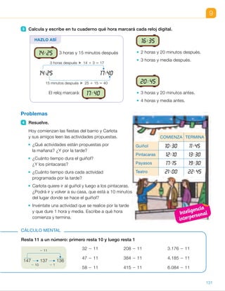 14:1508:00
21:30
9
3 Calcula y escribe en tu cuaderno qué hora marcará cada reloj digital.
16:35
2 horas y 20 minutos después.
3 horas y media después.
20:45
3 horas y 20 minutos antes.
4 horas y media antes.
Problemas
4 Resuelve.
Hoy comienzan las fiestas del barrio y Carlota
y sus amigos leen las actividades propuestas.
¿Qué actividades están propuestas por
la mañana? ¿Y por la tarde?
¿Cuánto tiempo dura el guiñol?
¿Y los pintacaras?
¿Cuánto tiempo dura cada actividad
programada por la tarde?
Carlota quiere ir al guiñol y luego a los pintacaras.
¿Podrá ir y volver a su casa, que está a 10 minutos
del lugar donde se hace el guiñol?
Invéntate una actividad que se realice por la tarde
y que dure 1 hora y media. Escribe a qué hora
comienza y termina.
Resta 11 a un número: primero resta 10 y luego resta 1
32 2 11 208 2 11 3.176 2 11
47 2 11 384 2 11 4.185 2 11
58 2 11 415 2 11 6.084 2 11
CÁLCULO MENTAL
147 137 136
2 10 2 1
2 11
HAZLO ASÍ
14:25 3 horas y 15 minutos después
El reloj marcará: 17:40
3 horas después 14 1 3 5 17
15 minutos después 25 1 15 5 40
14:25 17:40
COMIENZA TERMINA
Guiñol 10:30 11:45
Pintacaras 12:10 13:30
Payasos 17:15 19:30
Teatro 21:00 22:45
131
ES0000000024590 663006-Unidad 09_22592.indd 131 10/03/2015 13:22:49
UNIDAD 9
3   16:35
•	 •
•	 •
4 	 • Por la mañana: guiñol
y pintacaras.
Por la tarde: payasos y teatro.
	 • El guiñol dura 1 hora
y 15 minutos.
Los pintacaras duran 1 hora
y 20 minutos.
	 • Los payasos duran 2 horas
y 15 minutos.
El teatro dura 1 hora
y 45 minutos.
	 • Carlota tarda 20 minutos en ir
y volver a su casa. Si sale
del guiñol a las 11:45 más
los 20 minutos que tarda en ir
y volver, a las 12:05 ya estará,
luego sí puede ir y volver a su
casa.
	 • R. M. Carrera ciclista: comienza
a las 18:30 y termina a las 20:00.
Cálculo mental
•  21	 •  197	 •  3.165
•  36	 •  373	 •  4.174
•  47	 •  404	 •  6.073
Notas
Otras actividades
•  Pida a los alumnos que hagan el horario de un día de colegio, escribiendo
cada hora en un reloj digital. En él deben reflejar, además de las horas
a las que tienen cada clase o actividad extraescolar, las horas a las que
suelen realizar otras actividades diarias como: levantarse, desayunar,
salir de casa hacia el colegio, comer, merendar, hacer los deberes, jugar,
ver la televisión, ducharse, acostarse, etc.
Haga una puesta en común y plantee ejercicios de estimación y de cálculo
de tiempos transcurridos: el tiempo que dura una actividad o el que pasa
entre dos actividades dadas…
20:45
17:25
18:55 20:05
16:15
Inteligencia
interpersonal
63
 