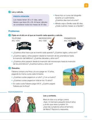 9
Lee y contesta.
Mario le dice a su amiga Lorena:
«Ayer, mi hermano pequeño tenía 8 años
y el año que viene cumplirá 10».
¿Qué día cumple los años el hermano
de Mario? Razona tu respuesta.
RAZONAMIENTO
4 Lee y calcula.
Nuria hizo un curso de fotografía
durante un cuatrimestre.
¿Cuántos días duró el curso?
Alfredo viaja a Sevilla cada 90 días.
¿Cada cuántos meses va a Sevilla?
Problemas
5 Fíjate en el año en el que se inventó cada aparato y calcula.
¿Cuántos años hace que se inventó cada aparato? ¿Cuántos siglos y años son?
¿Cuántos siglos y años pasaron desde la invención de los prismáticos hasta
la invención del teléfono? ¿Cuántas décadas y años son?
¿Cuántos años pasaron desde la invención del microscopio hasta la invención
de los prismáticos? ¿Cuántos lustros y años son?
6 Resuelve.
Fabiana compra una finca y la va a pagar en 10 años,
pagando la misma cuota cada trimestre.
¿Cuántas cuotas pagará en un año? ¿Y en un lustro?
¿Cuántas cuotas pagará en total en los 10 años?
En cada cuota Fabiana paga 545 €. ¿Cuánto pagará
Fabiana por la finca?
MICROSCOPIO
Año 1590
PRISMÁTICOS
Año 1608
PRESTA ATENCIÓN
Los meses tienen 30 o 31 días, salvo
febrero que tiene 28 o 29. Al hacer cálculos
se consideran todos los meses de 30 días.
TELÉFONO
Año 1876
133
ES0000000024590 663006-Unidad 09_22592.indd 133 10/03/2015 13:22:57
UNIDAD 9
4 	 • 4 3 30 5 120
El curso duró 120 días.
	 • 90 : 30 5 3
Cada 3 meses viaja a Sevilla.
5 	 • Teléfono
Año actual 2 1876
Ejemplo:
2.016 2 1.876 5 140 años 5
5 1 siglo y 40 años
Microscopio
2.016 2 1.590 5 426 años 5
5 4 siglos y 26 años
Prismáticos
2.016 2 1.608 5 408 años 5
5 4 siglos y 8 años
	 • 1.876 2 1.608 5 268 años 5
5 26 décadas y 8 años
	 • 1.608 2 1.590 5 18 años 5
5 3 lustros y 3 años
6 	 • 12 : 3 5 4
5 3 4 5 20
Pagará 4 cuotas al año
y 20 cuotas en un lustro.
	 • 4 3 10 5 40
Pagará 40 cuotas en 10 años.
	 • 40 3 545 5 21.800
Pagará 21.800 € por la finca.
Razonamiento
El hermano de Mario cumple los
9 años el 1 de enero. De esta forma,
el día 31 de diciembre tenía 8 años
y el 1 de enero del próximo año
cumplirá 10 años.
Notas
Otras actividades
• Copie en la pizarra la siguiente sopa de letras. Pida a nueve alumnos
que rodeen cada uno una unidad de tiempo. Al final, pida a los alumnos que
ordenen las nueve unidades de mayor a menor tiempo, que definan
cada unidad relacionándola con otra y que inventen una oración con cada
unidad. Por último, haga una puesta en común con las propuestas hechas.
T R I M E S T R E A
O S P I R E A O D Q
L D A N O M E S I E
B E H U D E A T O H
U C I T O S I G L O
S A Ñ O L T N E A R
I D F R A R O D I A
E A L S I E P M O T
65
 