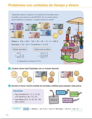 Problemas con unidades de tiempo y dinero
1 ¿Cuánto dinero hay? Exprésalo con un número decimal.
2 Escribe el menor número posible de monedas y billetes para expresar cada precio.
RECUERDA
Hay monedas de 1, 2, 5, 10, 20
y 50 céntimos y de 1 € y 2 €.
Hay billetes de 5, 10, 20, 50, 100,
200 y 500 €.
EJEMPLO 18,35 Billetes: 1 de 10 € y 1 de 5 €. Monedas: 1 de 2 €, 1 de 1 €…
18,35 €
130,84 €
21,75 €
265,90 €
Alejandra quiere comprar un conjunto de muebles para
el jardín cuyo precio es de 879,99 €. En su cartera lleva
estos billetes y monedas. ¿Cuánto dinero le sobra?
Billetes 500 1 200 1 100 1 50 1 20 1 10 1 5 5 885 €
Monedas 50 1 20 5 70 céntimos 5 0,70 €
Dinero que tiene Dinero que le sobra
8 8 5
1 0, 7 0
8 8 5, 7 0
8 8 5, 7 0
2 8 7 9, 9 9
0 0 5, 7 1
A Alejandra le sobran 5,71 €.
134
ES0000000024590 663006-Unidad 09_22592.indd 134 10/03/2015 13:23:08
Propósitos
•  Resolver situaciones reales  
con unidades de tiempo y dinero.
Sugerencias didácticas
Para explicar. Haga que los alumnos
lean la situación planteada y observen
las monedas y billetes. Recuerde  
con ellos todos los billetes y monedas
de nuestro sistema monetario.
Comente la forma de expresar
cantidades de dinero usando  
los números decimales y razone  
qué operaciones hay que realizar para
resolver el problema.
Señale a los alumnos que aparte  
de operar con decimales a la hora  
de calcular pueden también expresar
todas las cantidades en céntimos  
y operar con los números naturales
obtenidos.
Para reforzar. Trabaje situaciones de
compra reales propuestas por usted o
por los propios alumnos. Puede
también realizar un pequeño
mercadillo en el que los alumnos
vendan y compren distintos objetos.
Actividades
1 	 •  3,60 €     
•  5,35 €     
•  10,65 €
2 	 •  18,35 €: 1 billete de 10 €,  
1 de 5 €, 1 moneda de 2 €,  
1 de 1 €, 1 de 0,20 €,  
1 de 0,10 € y 1 de 0,05 €.
 	 •   21,75 €: 1 billete de 20 €,  
1 moneda de 1 €, 1 de 0,50 €,
1 de 0,20 € y 1 de 0,05 €.
 	 •   130,84 €: 1 billete de 100 €,  
1 de 20 €, 1 de 10 €,  
1 moneda de 0,50 €,  
1 de 0,20 €, 1 de 0,10 €  
y 2 de 0,02 €.
 	 •   265,90 €:1 billete de 200 €, 
1 de 50 €, 1 de 10 €, 1 de 5 €,
1 moneda de 0,50 €  
y 2 de 0,20 €.
Otras actividades
•  Trabaje de forma colectiva y oral, o de manera manipulativa, el cálculo    
(mental) de devoluciones de dinero con los siguientes grados de dificultad     
creciente:
–  Hay que pagar una cantidad de céntimos y entregas 1 €.
–  Hay que pagar una cantidad de céntimos y entregas 2 € o 5 €.
–  Hay que pagar una cantidad de euros y céntimos y entregas el menor
número de euros posible (te devuelven solo céntimos).
–  Hay que pagar una cantidad de euros y céntimos y entregas el menor
billete posible (te devuelven euros y céntimos)
66
 
