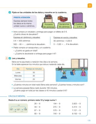 3 Fíjate en las unidades de los datos y resuelve en tu cuaderno.
Irene compra un rotulador y entrega para pagar un billete de 5 €.
¿Cuánto dinero le devuelven?
Expresa en céntimos y resuelve:
5 € 5 500 céntimos
500 2 85 5 … céntimos le devuelven.
Expresa en euros y resuelve:
85 céntimos 5 0,85 €
5 2 0,85 5 … € le devuelven.
Pablo compra un sacapuntas y un cuaderno.
– ¿Cuánto se gasta en total?
– ¿Cuánto le devolverán si entrega para pagar 4 €?
4 Lee y resuelve.
Elena se ha apuntado a natación tres días a la semana.
En la tabla aparecen los minutos que estuvo nadando cada día.
¿Cuántos minutos en total nadó Elena esta semana? ¿Cuántas horas y minutos son?
La semana pasada Elena nadó durante 165 minutos.
¿Cuánto pagó en total por las clases si 45 minutos cuestan 9 €?
9
3 Fíjate en las unidades de los datos y resuelve en tu cuaderno.
Irene compra un rotulador y entrega para pagar un billete de 5 €.
¿Cuánto dinero le devuelven?
Expresa en céntimos y resuelve:
5 € 5 500 céntimos
500 2 85 5 … céntimos le devuelven.
Expresa en euros y resuelve:
85 céntimos 5 0,85 €
5 2 0,85 5 … € le devuelven.
Pablo compra un sacapuntas y un cuaderno.
– ¿Cuánto se gasta en total?
– ¿Cuánto le devolverán si entrega para pagar 4 €?
4 Lee y resuelve.
Elena se ha apuntado a natación tres días a la semana.
En la tabla aparecen los minutos que estuvo nadando cada día.
¿Cuántos minutos en total nadó Elena esta semana? ¿Cuántas horas y minutos son?
La semana pasada Elena nadó durante 165 minutos.
¿Cuánto pagó en total por las clases si 45 minutos cuestan 9 €?
Resta 9 a un número: primero resta 10 y luego suma 1
26 2 9 194 2 9 2.823 2 9
49 2 9 275 2 9 5.414 2 9
67 2 9 578 2 9 7.121 2 9
80 2 9 740 2 9 9.150 2 9
CÁLCULO MENTAL
147 137 138
2 10 1 1
2 9
PRESTA ATENCIÓN
Expresa siempre todos
los datos en la misma
unidad: euros o céntimos.
Día Tiempo en minutos
Lunes 35
Miércoles 30
Viernes 20
Sacapuntas
65 céntimos
Cuaderno
2,45 €
Rotulador
85 céntimos
135
ES0000000024590 663006-Unidad 09_22592.indd 135 10/03/2015 13:23:09
UNIDAD 9
3 	 • 500 2 85 5 415
5 2 0,85 5 4,15
Le devuelven 415 cts. 5
5 4,15 €.
	 •  65 1 245 5 310 cts.
0,65 1 2,45 5 3,10 €
Gasta 310 cts. 5 3,10 €.
400 2 310 5 90 cts.
4 2 3,10 5 0,90 €
Le devuelven 90 cts. 5 0,90 €.
4 	 • 35 1 30 1 20 5 85 minutos 5
5 1 hora y 25 minutos
Esta semana, Elena nadó
1 hora y 25 minutos.
	 • 165 : 45 c 5 3, r 5 30
La semana pasada, Elena
estuvo nadando 3 días durante
45 minutos y otro día
30 minutos, luego pagará:
4 3 9 5 36 €.
Cálculo mental
•  17	 •  185	 •  2.814
•  40	 •  266	 •  5.405
•  58	 •  569	 •  7.112
•  71	 •  731	 •  9.141
Notas
Competencias
•  Competencia social y cívica. La situación de la actividad 4 permite,
de manera sencilla, suscitar un debate en clase sobre diferentes aspectos
relacionados con esta competencia. Puede comentar con ellos la
importancia de la actividad física para nuestra salud, el empleo del tiempo
libre de forma constructiva, la necesidad de aprovechar las clases al máximo,
el ejercicio de nuestros derechos y deberes como consumidores…
67
 