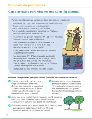 Resuelve cada problema y después cambia dos datos para obtener otra solución.
1 En la furgoneta de Gonzalo se puede
cargar un máximo de 1.000 kilos.
Gonzalo tiene que cargar un paquete de
275 kilos, otro de 450 kilos y el tercero
de 300 kilos. ¿Podrá cargar los tres
paquetes juntos en su furgoneta?
2 Laura va a hacer un mural pegando
postales de paisajes. Laura necesita
18 postales y ha comprado 5 sobres
con 3 postales cada uno. ¿Tendrá
Laura suficientes postales para hacer
el mural?
3 Javier tiene en su huerto 5 filas de manzanos con 12 manzanos
cada uno y 7 filas de perales con 15 perales cada uno.
¿Tiene Javier en su huerto más de 200 árboles frutales?
4 En el restaurante de Paula hay 15 mesas. Paula tiene 100 flores
y quiere poner en cada mesa un jarrón con 15 flores.
¿Tendrá suficientes flores para todas las mesas?
Vamos a leer el problema y cambiar dos datos para obtener otra solución.
Los alumnos de 3.º y 4.º han preparado una función de teatro
y la van a representar en un colegio cercano.
Van 29 alumnos de 3.º, 38 de 4.º y 6 monitores.
Para el traslado, han alquilado un autocar de 70 plazas.
¿Podrán ir todos juntos en el autocar?
Si sumamos los que van, necesitan: 29 1 38 1 6 5 73 plazas,
luego no pueden ir todos en el autocar.
Para obtener otra solución, es decir, conseguir que
todos vayan en el autocar, la suma de los tres
datos ha de ser menor o igual que 70.
Como tenemos que cambiar dos datos del problema,
un posible problema sería:
Los alumnos de 3.º y 4.º han preparado una función
de teatro y la van a representar en un colegio cercano.
Van 27 alumnos de 3.º, 36 de 4.º y 6 monitores.
Para el traslado, han alquilado un autocar de 70 plazas.
¿Podrán ir todos juntos en el autocar?
Comprueba que este problema tiene otra solución.
Cambiar datos para obtener una solución distinta
Solución de problemas
136
ES0000000024590 663006-Unidad 09_22592.indd 136 10/03/2015 13:23:11
Propósitos
•  Cambiar los datos de un problema
para obtener otra solución.
Sugerencias didácticas
Para explicar. Haga que los alumnos
lean el problema propuesto y comente
que para que la solución sea distinta
tenemos que conseguir que puedan  
ir todos en el autocar. Muestre que
existen muchos posibles cambios  
y que en el ejemplo resuelto aparece
uno solo de ellos. Pídales que aporten
algunos más. Señale la necesidad  
de comprobar que el nuevo problema
que generan tiene una solución
diferente.
Actividades
1 	 275 1 450 1 300 5 1.025 
No podrá cargarlos. 
R. M. Gonzalo tiene que cargar  
un paquete de 275 kg, otro  
de 450 kg y el tercero de 200 kg.
2 	 5 3 3 5 15 
No tendrá suficientes postales. 
R. M. Laura necesita 18 postales  
y ha comprado 5 sobres  
de 4 postales cada uno.
3 	 5 3 12 1 7 3 15 5 165 
Tiene menos de 200 frutales. 
R. M. Javier tiene en su huerto  
9 filas de manzanos con 15
manzanos cada uno y 7 filas de
perales con 20 perales cada uno.
4 	 15 3 15 5 225 
No tiene flores suficientes. 
R. M. En el restaurante de Paula
hay 15 mesas. Paula tiene  
260 flores y quiere poner en cada
mesa 15 flores.
5 	 45 cm 1 65 cm 1 70 cm 5
5 180 cm 
No tiene suficiente cinta. 
R. M. Lucía tiene 165 cm de roja,
96 cm de verde y 125 cm  
de amarilla.
6 	 2 3 6 1 3 3 12 5 48 
No podrá hacer las rosquillas. 
R. M. Alberto tiene 8 cartones  
de 10 huevos cada uno  
y 4 cartones de 12 huevos.
Otras actividades
•  Proponga a los alumnos problemas similares a los propuestos  
en esta página para que resuelvan de forma individual en sus cuadernos.  
Una vez resueltos haga que varios alumnos expongan al resto de la clase  
su problema y realice una puesta en común con las diversas propuestas. 
Por ejemplo:  
Luis puede almacenar en su granja un total de 1.000 kg de pienso.  
Hoy le han traído 25 sacos de 15 kg cada uno, 15 sacos de 20 kg cada uno 
y 15 sacos de 30 kg cada uno. ¿Podrá almacenar en su granja todo  
el pienso?
68
 