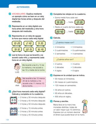 6 Completa los relojes en tu cuaderno.
Suma media hora cada vez.
19:35 ... hasta 21:35
Resta un cuarto de hora cada vez.
20:40 ... hasta 19:25
7 Calcula.
¿Cuántos meses son?
4 trimestres 5 trimestres
3 cuatrimestres 6 cuatrimestres
2 semestres 4 semestres
¿Cuántos años son?
2 lustros 4 lustros
3 décadas 5 décadas
4 siglos 6 siglos
8 Expresa en la unidad que se indica.
93 meses en trimestres.
84 meses en cuatrimestres.
120 meses en semestres.
50 años en lustros.
90 años en décadas.
800 años en siglos.
9 Piensa y escribe.
María lleva en la mano tres
monedas distintas, todas de
un valor mayor que 10 céntimos.
Expresa con un número decimal
el dinero que puede llevar en la mano.
1 VOCABULARIO. Explica mediante
un ejemplo cómo se leen en un reloj
digital las horas antes y después del
mediodía.
2 Representa en un reloj digital una
hora antes del mediodía y otra hora
después del mediodía.
3 Representa en un reloj de agujas
la hora que marca cada reloj digital.
4 Lee la hora a la que se levantó y se
acostó cada niño, y representa cada
hora en un reloj digital.
5 ¿Qué hora marcará cada reloj digital?
Calcula y completa en tu cuaderno.
2 horas y 30 minutos después
3 horas y 45 minutos después
4 horas y 50 minutos después
2 horas y 15 minutos antes
3 horas y 30 minutos antes
4 horas y 40 minutos antes
ACTIVIDADES
21:25
8:15
Me levanté a las 9 y 10 de
la mañana y me acosté a
las 10 y media de la noche.
LUIS
ANA
Me levanté a las 10 menos
20 de la mañana y me
acosté a las 11 menos 10
de la noche.
10:20 2:40 9:35
19:10 22:15 16:45
138
ES0000000024590 663006-Unidad 09_22592.indd 138 10/03/2015 13:23:13
Propósitos
•  Repasar los contenidos básicos  
de la unidad.
Actividades
1 	 R. L.
2 	 R. M.
Antes del mediodía F 3:25 
Después del mediodía F 14:45
3 	 
4 	 LUIS
	 ANA
5 	 •
 	 • 
 	 • 
 	 • 
 	 •
 	 • 
6 	 19:35 F 20:05 F 20:35 F 21:05 F 
21:35 F 20:40 F 20:25 F 20:10 F
19:55 F 19:40 F 19:25
7 	 •  12 meses	 •  15 meses
 	 •  12 meses	 •  24 meses
 	 •  12 meses	 •  24 meses
 	 •  10 años	 •  20 años
 	 •  30 años	 •  50 años
 	 •  400 años	 •  600 años
8 	 •  31 trimestres
 	 •  21 cuatrimestres
 	 •  20 semestres
 	 •  10 lustros
 	 •  9 décadas
 	 •  8 siglos
Otras actividades
•  Lleve a clase periódicos, forme varios grupos de alumnos y entregue  
a cada grupo un periódico para que busquen en él la programación  
de televisión. Pregunte a cada grupo a qué hora comienza y termina  
un determinado programa (comente que consideren que un programa
termina cuando comienza el siguiente, sin tener en cuenta el tiempo  
de publicidad) y calcule de forma colectiva en la pizarra la duración de
cada uno. A continuación, indique a cada niño que elija un programa  
y calcule la duración del mismo. Después, lo dirá a sus compañeros  
del grupo y entre todos comprobarán que es correcto.
10:45
13:05
17:55
12:00
19:10
16:45
9:10
9:40
22:30
22:50
12 1
2
3
4
567
8
9
10
11 12 1
2
3
4
567
8
9
10
11
12 1
2
3
4
567
8
9
10
11 12 1
2
3
4
567
8
9
10
11
12 1
2
3
4
567
8
9
10
11
12 1
2
3
4
567
8
9
10
11
70
 