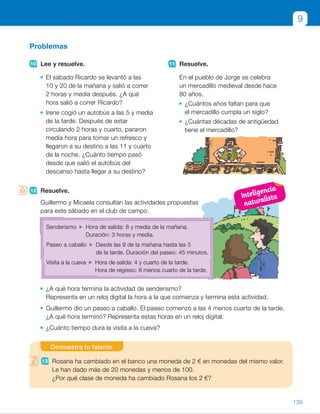 12 Resuelve.
Guillermo y Micaela consultan las actividades propuestas
para este sábado en el club de campo.
¿A qué hora termina la actividad de senderismo?
Representa en un reloj digital la hora a la que comienza y termina esta actividad.
Guillermo dio un paseo a caballo. El paseo comenzó a las 4 menos cuarto de la tarde.
¿A qué hora terminó? Representa estas horas en un reloj digital.
¿Cuánto tiempo dura la visita a la cueva?
Problemas
10 Lee y resuelve.
El sábado Ricardo se levantó a las
10 y 20 de la mañana y salió a correr
2 horas y media después. ¿A qué
hora salió a correr Ricardo?
Irene cogió un autobús a las 5 y media
de la tarde. Después de estar
circulando 2 horas y cuarto, pararon
media hora para tomar un refresco y
llegaron a su destino a las 11 y cuarto
de la noche. ¿Cuánto tiempo pasó
desde que salió el autobús del
descanso hasta llegar a su destino?
11 Resuelve.
En el pueblo de Jorge se celebra
un mercadillo medieval desde hace
80 años.
¿Cuántos años faltan para que
el mercadillo cumpla un siglo?
¿Cuántas décadas de antigüedad
tiene el mercadillo?
12 Resuelve.
Guillermo y Micaela consultan las actividades propuestas
para este sábado en el club de campo.
¿A qué hora termina la actividad de senderismo?
Representa en un reloj digital la hora a la que comienza y termina esta actividad.
Guillermo dio un paseo a caballo. El paseo comenzó a las 4 menos cuarto de la tarde.
¿A qué hora terminó? Representa estas horas en un reloj digital.
¿Cuánto tiempo dura la visita a la cueva?
9
13 Rosana ha cambiado en el banco una moneda de 2 € en monedas del mismo valor.
Le han dado más de 20 monedas y menos de 100.
¿Por qué clase de moneda ha cambiado Rosana los 2 €?
Demuestra tu talento
Senderismo Hora de salida: 8 y media de la mañana.
Duración: 3 horas y media.
Paseo a caballo Desde las 9 de la mañana hasta las 5
de la tarde. Duración del paseo: 45 minutos.
Visita a la cueva Hora de salida: 4 y cuarto de la tarde.
Hora de regreso: 8 menos cuarto de la tarde.
139
ES0000000024590 663006-Unidad 09_22592.indd 139 10/03/2015 13:23:15
UNIDAD 9
9 	0,20 1 0,50 1 1 5 1,70
0,20 1 0,50 1 2 5 2,70
0,50 1 1 1 2 5 3,50
Puede llevar 1,70 €, 2,70 €
o 3,50 €.
10	 • Salió a correr a las 12:50
o la 1 menos diez de la tarde.
	 • 17:30 1 2 h 15 min 1 30 min 5
5 20:15
Hasta las 23:15 pasaron 3 horas.
11	 • 1 siglo 5 100 años
100 2 80 5 20
Faltan 20 años.
	 • 80 : 10 5 8
Tiene 8 décadas.
12	 • 8:30 1 3 h 30 min 5 12:00
Termina a las 12 del mediodía.
	 • Comenzó 	 Terminó
	 • Salida: 16:15
Regreso: 19:45
La visita a la cueva dura
3 horas y 30 minutos.
Demuestra tu talento
13	 2 € 5 200 céntimos
	 1 céntimo 200 monedas
	 2 céntimos 100 monedas
	 5 céntimos 40 monedas
	 10 céntimos 20 monedas
	 20 céntimos 10 monedas
	 50 céntimos 4 monedas
	 Como le han dado más de
	 20 monedas y menos de 100,
	 ha cambiado los 2 € por monedas
	 de 5 céntimos y le han dado
	 40 monedas.
Notas
Competencias
•  Competencia social y cívica. Plantee un debate en clase en el que aborde
distintos temas relacionados con esta competencia y con el contexto
que aparece en la actividad 12. Puede tratar asuntos como la importancia
del deporte, el aprovechamiento sano del tiempo libre, el respeto
a la naturaleza, la necesidad de la puntualidad en actividades sociales
con otras personas… Pida a los alumnos que aporten sus ideas y opiniones.
8:30
15:45
12:00
16:30
Inteligencia
naturalista
71
 