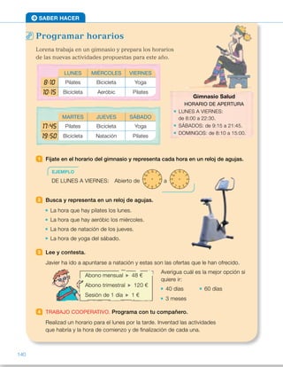 Programar horarios
Lorena trabaja en un gimnasio y prepara los horarios
de las nuevas actividades propuestas para este año.
1 Fíjate en el horario del gimnasio y representa cada hora en un reloj de agujas.
2 Busca y representa en un reloj de agujas.
La hora que hay pilates los lunes.
La hora que hay aeróbic los miércoles.
La hora de natación de los jueves.
La hora de yoga del sábado.
3 Lee y contesta.
Javier ha ido a apuntarse a natación y estas son las ofertas que le han ofrecido.
Averigua cuál es la mejor opción si
quiere ir:
40 días 60 días
3 meses
4 TRABAJO COOPERATIVO. Programa con tu compañero.
Realizad un horario para el lunes por la tarde. Inventad las actividades
que habría y la hora de comienzo y de finalización de cada una.
SABER HACER
EJEMPLO
DE LUNES A VIERNES: Abierto de a
12 1
2
3
4
567
8
9
10
11 12 1
2
3
4
567
8
9
10
11
Abono mensual 48 €
Abono trimestral 120 €
Sesión de 1 día 1 €
LUNES MIÉRCOLES VIERNES
8:10 Pilates Bicicleta Yoga
10:15 Bicicleta Aeróbic Pilates
MARTES JUEVES SÁBADO
17:45 Pilates Bicicleta Yoga
19:50 Bicicleta Natación Pilates
Gimnasio Salud
HORARIO DE APERTURA
LUNES A VIERNES:
de 8:00 a 22:30.
SÁBADOS: de 9:15 a 21:45.
DOMINGOS: de 8:10 a 15:00.
140
ES0000000024590 663006-Unidad 09_22592.indd 140 10/03/2015 13:23:18
Propósitos
•  Desarrollar la competencia
matemática resolviendo problemas
reales.
•  Repasar contenidos básicos.
Actividades pág. 140
1   De lunes a viernes:
	 De                      a
	 Sábado:
	 De                      a
	 Domingo:
	 De                      a
2 	 •   Pilates 	 •  Aeróbic
	 •   Natación 	 •  Yoga
3 	 •  40 días: sesión 1 día F 40 €
 	 •  60 días: sesión 1 día F 60 €
 	 •  3 meses: sesión 1 día F 90 €
4 	 R. L.
Actividades pág. 141
1 	 •  Trescientos seis mil ochocientos
noventa.
	 •  Setecientos ochenta mil setenta
y tres.
	 •  Novecientos veinticinco mil
trescientos seis.
	 •  Dos millones novecientos
ochenta mil noventa.
	 •  Seis millones setenta y seis mil
trescientos seis.
	 •  Nueve millones doscientos ocho
mil treinta y siete.
Desarrollo de la competencia matemática
•  En esta página, los alumnos aplican lo aprendido en la unidad  
para resolver una situación real de horarios de diversas actividades  
de un gimnasio. De esta manera, potencian su competencia matemática. 
A la hora de plantear el trabajo cooperativo, pida a los alumnos que sean
creativos a la hora de plantear y exponer los horarios de las actividades.  
Puede pedirles también que varíen los precios de los abonos mensual 
y trimestral de la actividad 3 y que averigüen para qué períodos de tiempo
sería mejor cada uno.
12 1
2
3
4
567
8
9
10
11 12 1
2
3
4
567
8
9
10
11
12 1
2
3
4
567
8
9
10
11 12 1
2
3
4
567
8
9
10
11
12 1
2
3
4
567
8
9
10
11 12 1
2
3
4
567
8
9
10
11
12 1
2
3
4
567
8
9
10
11 12 1
2
3
4
567
8
9
10
11
12 1
2
3
4
567
8
9
10
11 12 1
2
3
4
567
8
9
10
11
12 1
2
3
4
567
8
9
10
11 12 1
2
3
4
567
8
9
10
11
12 1
2
3
4
567
8
9
10
11 12 1
2
3
4
567
8
9
10
11
12 1
2
3
4
567
8
9
10
11 12 1
2
3
4
567
8
9
10
11
12 1
2
3
4
567
8
9
10
11 12 1
2
3
4
567
8
9
10
11
12 1
2
3
4
567
8
9
10
11 12 1
2
3
4
567
8
9
10
11
12 1
2
3
4
567
8
9
10
11 12 1
2
3
4
567
8
9
10
11
12 1
2
3
4
567
8
9
10
11 12 1
2
3
4
567
8
9
10
11
12 1
2
3
4
567
8
9
10
11 12 1
2
3
4
567
8
9
10
11
12 1
2
3
4
567
8
9
10
11 12 1
2
3
4
567
8
9
10
11
12 1
2
3
4
567
8
9
10
11 12 1
2
3
4
567
8
9
10
11
12 1
2
3
4
567
8
9
10
11 12 1
2
3
4
567
8
9
10
11
12 1
2
3
4
567
8
9
10
11 12 1
2
3
4
567
8
9
10
11
12 1
2
3
4
567
8
9
10
11 12 1
2
3
4
567
8
9
10
11
12 1
2
3
4
567
8
9
10
11 12 1
2
3
4
567
8
9
10
11
12 1
2
3
4
567
8
9
10
11 12 1
2
3
4
567
8
9
10
11
12 1
2
3
4
567
8
9
10
11 12 1
2
3
4
567
8
9
10
11
12 1
2
3
4
567
8
9
10
11 12 1
2
3
4
567
8
9
10
11
12 1
2
3
4
567
8
9
10
11 12 1
2
3
4
567
8
9
10
11
12 1
2
3
4
567
8
9
10
11 12 1
2
3
4
567
8
9
10
11
12 1
2
3
4
567
8
9
10
11 12 1
2
3
4
567
8
9
10
11
12 1
2
3
4
567
8
9
10
11 12 1
2
3
4
567
8
9
10
11
12 1
2
3
4
567
8
9
10
11 12 1
2
3
4
567
8
9
10
11
12 1
2
3
4
567
8
9
10
11 12 1
2
3
4
567
8
9
10
11
12 1
2
3
4
567
8
9
10
11 12 1
2
3
4
567
8
9
10
11
12 1
2
3
4
567
8
9
10
11 12 1
2
3
4
567
8
9
10
11
12 1
2
3
4
567
8
9
10
11 12 1
2
3
4
567
8
9
10
11
12 1
2
3
4
567
8
9
10
11 12 1
2
3
4
567
8
9
10
11
12 1
2
3
4
567
8
9
10
11 12 1
2
3
4
567
8
9
10
11
12 1
2
3
4
567
8
9
10
11 12 1
2
3
4
567
8
9
10
11
12 1
2
3
4
567
8
9
10
11 12 1
2
3
4
567
8
9
10
11
12 1
2
3
4
567
8
9
10
11 12 1
2
3
4
567
8
9
10
11
12 1
2
3
4
567
8
9
10
11 12 1
2
3
4
567
8
9
10
11
12 1
2
3
4
567
8
9
10
11 12 1
2
3
4
567
8
9
10
11
12 1
2
3
4
567
8
9
10
11 12 1
2
3
4
567
8
9
10
11
12 1
2
3
4
567
8
9
10
11 12 1
2
3
4
567
8
9
10
11
12 1
2
3
4
567
8
9
10
11 12 1
2
3
4
567
8
9
10
11
12 1
2
3
4
567
8
9
10
11 12 1
2
3
4
567
8
9
10
11
12 1
2
3
4
567
8
9
10
11 12 1
2
3
4
567
8
9
10
11
12 1
2
3
4
567
8
9
10
11 12 1
2
3
4
567
8
9
10
11
12 1
2
3
4
567
8
9
10
11 12 1
2
3
4
567
8
9
10
11
12 1
2
3
4
567
8
9
10
11 12 1
2
3
4
567
8
9
10
11
12 1
2
3
4
567
8
9
10
11 12 1
2
3
4
567
8
9
10
11
12 1
2
3
4
567
8
9
10
11 12 1
2
3
4
567
8
9
10
11
12 1
2
3
4
567
8
9
10
11 12 1
2
3
4
567
8
9
10
11
12 1
2
3
4
567
8
9
10
11 12 1
2
3
4
567
8
9
10
11
72
 