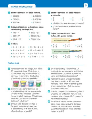 4 Escribe cómo se lee cada fracción
y contesta.
2
3
3
5
6
8
7
9
¿Qué fracción tiene el numerador mayor?
¿Qué fracción tiene el denominador
menor?
5 Copia y rodea en cada caso
la fracción que se indica.
La fracción mayor
1
5
y
2
5
3
7
y
2
7
7
9
y
4
9
La fracción menor
3
7
y
3
5
6
8
y
6
9
7
10
y
7
9
1 Escribe cómo se lee cada número.
306.890 2.980.090
780.073 6.076.306
925.306 9.208.037
2 Calcula el cociente y el resto de estas
divisiones y haz la prueba.
149 ; 7 8.023 ; 27
492 ; 27 24.528 ; 24
6.242 ; 15 75.852 ; 34
3 Calcula.
8 1 7 2 9 2 3 (9 2 3) 2 2 1 4
9 2 5 1 8 2 2 12 2 (6 – 4) 1 7
6 3 4 2 3 2 5 (4 1 2) 3 2 2 5
10 2 2 3 3 1 9 3 3 (11 2 7) 2 8
6 Para el comedor del colegio, han traído
75 yogures de fresa, 65 de limón y
32 naturales. Hoy se han comido 20
de fresa, 15 de limón y 9 naturales.
¿Cuántos yogures han quedado?
7 Guillermo va a poner baldosas en
una habitación y calcula que necesita
un total de 180 baldosas. Guillermo
ha comprado 3 cajas con 75 baldosas
cada una. ¿Le sobran o le faltan
baldosas? ¿Cuántas?
8 Enrique salió de casa con 120 €.
Se gastó un tercio del dinero en
la pescadería y 35 € en la frutería.
¿Cuánto dinero le quedó?
9 En un colegio hay 450 alumnos. Un
quinto de los alumnos van a actividades
extraescolares. ¿Cuántos alumnos no
van a actividades extraescolares?
10 Patricia trabaja en un supermercado.
Hoy tiene que colocar 48 zumos de
naranja y 72 de limón en partes iguales
entre 4 estanterías. ¿Cuántos zumos
pondrá en cada una?
11 Juan ha comprado 4 camisetas iguales y
un jersey por un total de 70 €. Si cada
camiseta le ha costado 12 €, ¿cuánto le
ha costado el jersey?
12 En un jardín hay 40 rosales. Un quinto
es de rosas rojas, un cuarto de rosas
blancas y el resto de rosas amarillas.
¿Cuántos rosales con rosas amarillas
hay en el jardín?
Problemas
REPASO ACUMULATIVO
9
141
ES0000000024590 663006-Unidad 09_22592.indd 141 10/03/2015 13:23:19
UNIDAD 9
2 	 •  c 5 21, r 5 2
	 •  c 5 18, r 5 6
	 •  c 5 416, r 5 2
	 •  c 5 297, r 5 4
	 •  c 5 1.022
	 •  c 5 2.230, r 5 32
3 	 • 15 2 9 2 3 5 3
	 • 4 1 8 2 2 5 10
	 • 24 2 3 2 5 5 16
	 • 10 2 6 1 9 5 13
	 • 6 2 2 1 4 5 8
	 • 12 2 2 1 7 5 17
	 • 6 3 2 2 5 5 7
	 • 3 3 4 2 8 5 4
4 	 • Dos tercios	 •  Seis octavos
	 •  Tres quintos	 •  Siete novenos
	 •  La fracción
7
9
.
	 • La fracción
2
3
.
5 	 • 
2
5
       • 
3
7
       • 
7
9
	 • 
3
7
       • 
6
9
       • 
7
10
6 	 (75 1 65 1 32) 2
2 (20 1 15 1 9) 5 128
Han quedado 128 yogures.
7 	 75 3 3 5 225
225 2 180 5 45
Le sobran 45 baldosas.
8 	 1/3 de 120 5 40
120 2 (40 1 35) 5 45 €
Le quedaron 45 €.
9 	 1/5 de 450 5 90
450 2 90 5 360
No van 360 alumnos.
10 (48 1 72) : 4 5 30
En cada una pondrá 30 zumos.
11 70 2 4 3 12 5 22
El jersey le ha costado 22 €.
12 
1
5
de 40 5 8
	
1
4
de 40 5 10
	40 2 (8 1 10) 5 22
Hay 22 rosales amarillos.
Repaso en común
• Pida a los alumnos que realicen esta página de actividades de repaso
y que anoten en sus cuadernos las actividades en las que han tenido alguna
dificultad. Haga una puesta en común y para cada una de ellas pida
a un alumno que salga a la pizarra y explique a sus compañeros cómo
debería realizarse. La clase analizará su respuesta. Aproveche para
concienciar a los alumnos de la importancia del repaso y de reflexionar
sobre su aprendizaje.
73
 