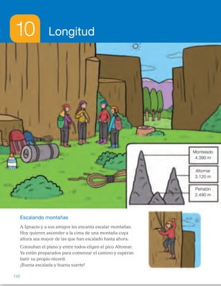 10 Longitud
Escalando montañas
A Ignacio y a sus amigos les encanta escalar montañas.
Hoy quieren ascender a la cima de una montaña cuya
altura sea mayor de las que han escalado hasta ahora.
Consultan el plano y entre todos eligen el pico Altomar.
Ya están preparados para comenzar el camino y esperan
batir su propio récord.
¡Buena escalada y buena suerte!
Peñalón
2.490 m
Altomar
3.120 m
Montelado
4.390 m
142
ES0000000024590 663006-Unidad 10_22593.indd 142 10/03/2015 13:21:21
Peñalón
2.490 m
Altomar
3.120 m
Montelado
4.390 m
Propósitos
•  Reconocer situaciones de la vida
real en las que se utilicen unidades
de longitud.
•  Recordar los conceptos básicos
necesarios para el desarrollo  
de la unidad.
Previsión de dificultades
•  Algunos alumnos pueden tener
dificultad al pasar de unas unidades
de longitud a otras. Recuerde cómo
se multiplica y se divide por la
unidad seguida de ceros. Puede
ayudarles el escribir en fila todas las
unidades que se vayan a trabajar,
ordenadas de mayor a menor y,  
si es necesario, indicar con flechas
las relaciones entre ellas.
•  Al establecer comparaciones  
y realizar cálculos con medidas
expresadas en distintas unidades,
recuerde y razone con los alumnos
que, para poder operar,  
es necesario que las unidades  
de medida sean las mismas.
Trabajo colectivo
sobre la lámina
Haga que un alumno lea la lectura
inicial y pídales que observen  
en la lámina las montañas que hay
representadas y digan cuál es su altura.
Pregúnteles qué unidad de longitud se
representa con la letra m y qué otras
unidades de longitud conocen.
1 	 Montelado: cuatro mil trescientos
noventa. 
Altomar: tres mil ciento veinte.     
Peñalón: dos mil cuatrocientos
noventa.
2 	 2.490  3.120  4.390
3 	 4.390 – 2.490 = 1.900 
Es 1.900 m más alta.
4 	 1 km = 1.000 m    4 km = 4.000 m 
Montelado tiene una altura 
mayor que 4 km.
5 	 Si eligen escalar Altomar  
es porque todas las que  
han escalado hasta ahora tienen
una altura inferior a 3.120 m.
Otras formas de empezar
•  Comente que en esta unidad vamos a medir longitudes: el largo, ancho  
o alto de un objeto, la distancia entre dos objetos o lugares… Recuerde  
que podemos utilizar distintos tipos de unidades, y pida a los alumnos que
digan ejemplos de unidades de medida de cada tipo y que expliquen  
con un ejemplo cómo se mide utilizando dicha unidad:
–  Naturales (partes del cuerpo): palmos, pies, pasos…
–  Arbitrarias (objetos elegidos por el grupo): un rotulador, un clip…
–  Convencionales (iguales para todos): metro, centímetro, kilómetro…
Señale las ventajas e inconvenientes de cada tipo de unidad (si todos
obtenemos o no los mismos resultados, si necesitamos o no un instrumento
para medir…).
76
 