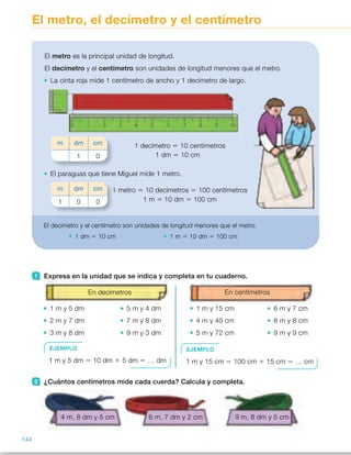 El metro, el decímetro y el centímetro
1 Expresa en la unidad que se indica y completa en tu cuaderno.
En decímetros
1 m y 5 dm 5 m y 4 dm
2 m y 7 dm 7 m y 8 dm
3 m y 8 dm 9 m y 3 dm
En centímetros
1 m y 15 cm 6 m y 7 cm
4 m y 40 cm 8 m y 8 cm
5 m y 72 cm 9 m y 9 cm
2 ¿Cuántos centímetros mide cada cuerda? Calcula y completa.
4 m, 8 dm y 5 cm 6 m, 7 dm y 2 cm 9 m, 8 dm y 5 cm
El metro es la principal unidad de longitud.
El decímetro y el centímetro son unidades de longitud menores que el metro.
La cinta roja mide 1 centímetro de ancho y 1 decímetro de largo.
1 decímetro 5 10 centímetros
1 dm 5 10 cm
El paraguas que tiene Miguel mide 1 metro.
1 metro 5 10 decímetros 5 100 centímetros
1 m 5 10 dm 5 100 cm
m dm cm
1 0
m dm cm
1 0 0
El decímetro y el centímetro son unidades de longitud menores que el metro.
1 dm 5 10 cm 1 m 5 10 dm 5 100 cm
EJEMPLO
1 m y 5 dm 5 10 dm 1 5 dm 5 … dm
EJEMPLO
1 m y 15 cm 5 100 cm 1 15 cm 5 … cm
144
ES0000000024590 663006-Unidad 10_22593.indd 144 10/03/2015 13:21:24
Propósitos
•  Conocer y utilizar las equivalencias
entre el metro, decímetro  
y centímetro.
•  Resolver problemas con medidas
de longitud.
Sugerencias didácticas
Para explicar. Exprese que el metro
es la principal unidad de longitud  
y que en muchas situaciones reales
necesitamos unidades menores que
él, como el decímetro y el centímetro.
Escriba en la pizarra las equivalencias
entre ellas y realice algún ejemplo
sencillo de paso de unas a otras.
Comente que cuando se trata de
pasar una medida en forma compleja
a incompleja hay que pasar todas  
las medidas a la unidad que se desea
y sumarlas.
Actividades
1 	 •  15 dm	 •  54 dm
	 •  27 dm	 •  78 dm
	 •  38 dm	 •  93 dm
	 •  115 cm	 •  607 cm
	 •  440 cm	 •  808 cm
	 •  572 cm	 •  909 cm
2 	 Azul: 485 cm.    Roja: 672 cm. 
Verde: 985 cm.
3 	 •  2 dm	 •  3 dm	 •  6 dm
	 •  41 dm	 •  70 dm	 •  90 dm
	 •  3 m	 •  4 m	 •  5 m
	 •  72 m	 •  81 m	 •  90 m
	 •  2 m	 •  5 m	 •  8 m
	 •  45 m	 •  60 m	 •  700 m
4 	 •  19 cm 5 10 cm 1 9 cm 5  
5 1 dm 1 9 cm   
	 •  45 cm 5 40 cm 1 5 cm 5                
5 4 dm 1 5 cm  
	 •  86 cm 5 80 cm 1 6 cm 5                
5 8 dm 1 6 cm       
	 •  356 cm 5 300 1 50 + 6 5                 
5 3 m 1 5 dm + 6 cm   
	 •  745 cm 5 700 1 40 + 5 5                  
5 7 m 1 4 dm + 5 cm  
	 •  680 cm 5 600 cm 1 80 cm 5                  
5 6 m 1 8 dm      
Otras actividades
•  Coloque una cinta métrica en vertical en la pared de la clase, pegada  
con celo, de manera que el «cero» coincida con el suelo. Agrupe  
a los alumnos por parejas y pídales que, por turnos, salgan a medirse  
unos a otros. En cada caso, el niño «medidor» dirá el número que aparece  
en la cinta (medida en centímetros), otro compañero lo escribirá en la pizarra
y, en común, se expresará dicha medida en metros y centímetros, y en
metros, decímetros y centímetros.
Por ejemplo:
Dirán: «Andrés mide 137 centímetros».
Escribirán: 137 cm 5 1 m y 37 cm 5 1 m, 3 dm y 7 cm.
78
 