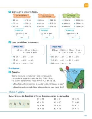 10
3 Expresa en la unidad indicada.
En decímetros
20 cm 410 cm
30 cm 700 cm
60 cm 900 cm
En metros
30 dm 720 dm
40 dm 810 dm
50 dm 900 dm
En metros
200 cm 4.500 cm
500 cm 6.000 cm
800 cm 7.000 dm
4 Lee y completa en tu cuaderno.
HAZLO ASÍ
43 cm 5 40 cm 1 3 cm 5
5 4 dm 1 3 cm
19 cm 5 … dm 1 … cm
45 cm 5 … dm 1 … cm
86 cm 5 … dm 1 … cm
HAZLO ASÍ
257 cm 5 200 cm 1 50 cm 1 7 cm 5
5 2 m 1 5 dm 1 7 cm
356 cm 5 … m 1 … dm 1 … cm
745 cm 5 … m 1 … dm 1 … cm
680 cm 5 … m 1 … dm
Problemas
5 Resuelve.
Gabriel tiene una cometa roja y otra cometa verde.
La cuerda de la cometa roja mide 8 m, 6 dm y 9 cm,
y la cuerda de la cometa verde mide 7 m, 3 dm y 5 cm.
¿Cuántos centímetros mide la cuerda verde menos que la roja?
¿Cuántos centímetros le faltan a la cuerda roja para medir 9 m?
Suma números de dos cifras sin llevar descomponiendo los sumandos
31 1 23 28 1 61 43 1 26
42 1 51 41 1 37 51 1 38
54 1 43 56 1 42 67 1 12
76 1 22 83 1 16 94 1 15
CÁLCULO MENTAL
EJEMPLO
20 cm 5 2 dm
: 10
EJEMPLO
30 dm 5 3 m
: 10
EJEMPLO
200 cm 5 2 m
: 100
24 1 52 5 70 1 6 5 76
145
ES0000000024590 663006-Unidad 10_22593.indd 145 10/03/2015 13:21:25
UNIDAD 10
5   •  Roja: 869 cm.
Verde: 735 cm.
869 2 735 5 134
La cuerda verde mide 134 cm
menos que la roja.
 	 •  9 m 5 900 cm
900 2 869 5 31
Para medir 9 m a la cuerda roja
le faltan 31 cm.
Cálculo mental
•  54	 •  89	 •  69
•  93	 •  78	 •  89
•  97	 •  98	 •  79
•  98	 •  99	 •  109
Notas
Otras actividades
•  Nombre en común ejemplos de longitudes de objetos que podamos medir
en metros, en decímetros y en centímetros. Después, pida a los alumnos
que midan algunos objetos que se encuentren en la clase: el largo
de un lapicero, el ancho de la mesa, el largo de la pizarra…, utilizando
la regla para medir en centímetros y la cinta métrica para hacerlo en metros.
Anímelos a estimar la medida antes de realizar la medición. Al final, haga
una puesta en común, escriba en la pizarra las medidas obtenidas y exprese,
de forma colectiva, dichas medidas en varias unidades, trabajando
las equivalencias presentadas en esta doble página.
79
 