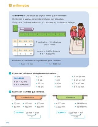 En metrosEn centímetros
El milímetro
1 Expresa en milímetros y completa en tu cuaderno.
3 cm
7 cm
12 cm
48 cm
2 m
5 m
32 m
58 m
5 cm y 8 mm
9 cm y 4 mm
5 m y 7 mm
6 m y 3 mm
2 Expresa en la unidad que se indica.
30 mm 120 mm 500 mm
80 mm 430 mm 800 mm
4.000 mm 84.000 mm
7.000 mm 92.000 mm
El milímetro es una unidad de longitud menor que el centímetro.
El milímetro lo usamos para medir longitudes muy pequeñas.
El clip mide 7 milímetros de ancho y 3 centímetros y 2 milímetros de largo.
1 centímetro 5 10 milímetros
1 cm 5 10 mm
1 metro 5 1.000 milímetros
1 m 5 1.000 mm
m dm cm mm
1 0
m dm cm mm
1 0 0 0
El milímetro es una unidad de longitud menor que el centímetro.
1 cm 5 10 mm 1 m 5 1.000 mm
RECUERDA
1 cm 5 10 mm
1 m 5 1.000 mm
EJEMPLO 30 mm 5 3 cm
: 10
EJEMPLO 4.000 mm 5 4 m
: 1.000
146
ES0000000024590 663006-Unidad 10_22593.indd 146 10/03/2015 13:21:26
Propósitos
•  Reconocer el milímetro como  
una unidad de longitud menor  
que el centímetro
•  Utilizar las equivalencias entre
centímetro y metro con el milímetro.
Sugerencias didácticas
Para explicar. Lea la situación inicial
y comente que a veces es necesario
utilizar una unidad más pequeña  
que el centímetro: el milímetro. Escriba
su nombre y abreviatura en la pizarra.
Pida a los alumnos que observen  
la regla e indíqueles la señalización de
los centímetros y milímetros y pídales
que cuenten cuántos milímetros tiene
un centímetro. Escriba en la pizarra  
las equivalencias del centímetro  
y el metro con el milímetro.
Para reforzar. Pida a los alumnos
que preparen un cuadro en el que
aparezcan el metro y sus submúltiplos
y las equivalencias que han trabajado.
Anímelos a ser creativos.
Actividades
1   •  30 mm 	 •  2.000 mm
 	 •  70 mm 	 •  5.000 mm
 	 •  120 mm 	 •  32.000 mm
 	 •  480 mm 	 •  58.000 mm
 	 •  58 mm
 	 •  94 mm
 	 •  5.007 mm
 	 •  6.003 mm
2   •  3 cm 	 •  12 cm 	 •  50 cm
 	 •  8 cm 	 •  43 cm 	 •  80 cm
 	 •  4 m 	 •  84 m
 	 •  7 m 	 •  92 m
3   •  19 mm 5 10 mm 1 9 mm 5  
5 1 cm 1 9 mm
 	 •  28 mm 5 20 mm 1 8 mm 5 
5 2 cm 1 8 mm
 	 •  45 mm 5 40 mm 1 5 mm 5 
5 4 cm 1 5 mm
4 	 •  37 mm , 39 mm , 40 mm
 	 •  56 mm , 60 mm , 540 mm
 	 •  85 mm , 90 mm , 750 mm
Otras actividades
•  Forme grupos de 4 o 5 alumnos y entregue a cada grupo un folio para  
que cada alumno trace libremente, con un rotulador de distinto color,  
una línea recta utilizando una regla. A continuación, indíqueles que comparen
las líneas dibujadas y que estimen cuál es la más larga y la más corta, cuáles
miden menos y más de 1 decímetro… Por último, indíqueles que midan  
con la regla la longitud de cada línea y den el resultado, primero, en
milímetros y, después, en centímetros y milímetros.
80
 