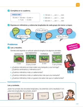 MARIQUITA
7 mm
SALTAMONTES
3 cm y 5 mm
HORMIGA
5 mm
GUSANO
7 cm y 9 mm
10
Lee y contesta.
Javier ha sumado dos de estas longitudes y ha obtenido como resultado 4 cm.
¿Qué dos longitudes ha sumado Javier?
RAZONAMIENTO
3 Completa en tu cuaderno.
19 mm 5 … cm 1 … mm
28 mm 5 … cm 1 … mm
45 mm 5 … cm 1 … mm
4 Expresa en milímetros y ordena las longitudes de cada grupo de menor a mayor.
Problemas
5 Lee y resuelve.
Daniela está leyendo un artículo sobre la longitud de algunos animales.
¿Cuántos milímetros en total miden una mariquita y una hormiga?
¿Cuántos centímetros y milímetros son?
¿Cuántos milímetros mide un saltamontes?
¿Cuántos milímetros mide un saltamontes más que una mariquita?
¿Cuántos milímetros mide un gusano de seda más que un saltamontes?
HAZLO ASÍ
39 mm
4 cm
3 cm y 7 mm
5 cm y 6 mm
8 cm y 5 mm
6 cm 54 cm
9 cm 75 cm
2 cm y 5 mm
20 mm 15 mm 3 cm
75 mm 5 70 mm 1 5 mm 5
5 7 cm 1 5 mm
147
ES0000000024590 663006-Unidad 10_22593.indd 147 10/03/2015 13:21:28
Inteligencia
naturalista
UNIDAD 10
5 	 • 7 mm 1 5 mm 5 12 mm 5
5 1 cm 1 2 mm
Miden 12 mm; 1 cm y 2 mm.
	 • 30 mm 1 5 mm 5 35 mm
Un saltamontes mide 35 mm.
	 • 35 mm 2 7 mm 5 28 mm
Un saltamontes mide 28 mm
más que una mariquita.
	 • 79 mm 2 35 mm 5 44 mm
Un gusano de seda mide
44 mm más que un
saltamontes.
Razonamiento
Expresamos todas las medidas
en milímetros y calculamos.
25 mm   20 mm   15 mm   30 mm
4 cm 5 40 mm 5 25 mm 1 15 mm
Javier ha sumado 2 cm y 5 mm
y 15 mm.
Notas
Otras actividades
• Fomente en los alumnos la estimación de longitudes de objetos cotidianos.
Al principio, pueden tener a la vista una regla y una cinta métrica y quitar
posteriormente dicho apoyo. Propóngales que estimen las siguientes
longitudes en la unidad indicada, y después las midan para comprobar
dicha estimación:
–  En centímetros, el largo de un bolígrafo y el ancho de la mesa.
– En milímetros, el grosor de un libro y el lado de un cuadradito
del cuaderno.
–  En metros, el ancho de la puerta y el largo de la clase.
81
 