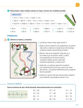 4 Descompón cada medida usando el mayor número de unidades posible.
56 m 72 m
64 m 89 m
278 m 698 m
583 m 810 m
1.367 m 5.309 m
2.876 m 7.012 m
Problemas
5 Observa el plano y resuelve.
¿Cuántos metros mide cada camino?
Paula va de la ciudad A a la ciudad B por el camino
más corto y vuelve a la ciudad A por el más largo.
¿Cuántos metros recorre Paula en total?
Ramiro vive en la ciudad B. Cada día va a
la ciudad A por el camino verde y vuelve
a la ciudad B por el mismo camino.
¿Cuántos metros recorre cada día?
¿Cuántos kilómetros y metros son?
Cada día, un autobús sale de la ciudad A
a la ciudad B por la ruta roja y para a la mitad
del camino. ¿A cuántos kilómetros de la ciudad B
tiene la parada?
Inventa un camino de dos tramos de la ciudad A
a la ciudad B cuya longitud sea de 2 km.
10
4 Descompón cada medida usando el mayor número de unidades posible.
56 m 72 m
64 m 89 m
278 m 698 m
583 m 810 m
1.367 m 5.309 m
2.876 m 7.012 m
Problemas
5 Observa el plano y resuelve.
¿Cuántos metros mide cada camino?
Paula va de la ciudad A a la ciudad B por el camino
más corto y vuelve a la ciudad A por el más largo.
¿Cuántos metros recorre Paula en total?
Ramiro vive en la ciudad B. Cada día va a
la ciudad A por el camino verde y vuelve
a la ciudad B por el mismo camino.
¿Cuántos metros recorre cada día?
¿Cuántos kilómetros y metros son?
Cada día, un autobús sale de la ciudad A
a la ciudad B por la ruta roja y para a la mitad
del camino. ¿A cuántos kilómetros de la ciudad B
tiene la parada?
Inventa un camino de dos tramos de la ciudad A
a la ciudad B cuya longitud sea de 2 km.
Suma números de dos cifras llevando descomponiendo los sumandos
32 1 28 23 1 47 47 1 13
45 1 35 41 1 39 51 1 39
56 1 14 54 1 16 62 1 18
69 1 21 68 1 22 74 1 26
CÁLCULO MENTAL
HAZLO ASÍ
75 m 5 70 m 1 5 m 5 7 dam 1 5 m
346 m 5 300 m 1 40 m 1 6 m 5 3 hm 1 4 dam 1 6 m
8.273 m 5 8.000 m 1 200 m 1 70 m 1 3 5 8 km 1 2 hm 1 7 dam 1 3 m
36 1 24 5 50 1 10 5 60
49
km
41km
25 hm
125m
39
km
y725
m
40 km y 5 hm
36
km
y
5
hm
37kmy12dam
32 km
20
km
75 dam
A
B
149
ES0000000024590 663006-Unidad 10_22593.indd 149 10/03/2015 13:21:34
UNIDAD 10
	 • 278 m 5 2 hm 1 7 dam 1 8 m
	 • 583 m 5 5 hm 1 8 dam 1 3 m
	 • 698 m 5 6 hm 1 9 dam 1 8 m
	 • 810 m 5 8 hm 1 1 dam
	 • 1.367 m 5 1 km 1 3 hm 1
1 6 dam 1 7 m
	 • 2.876 m 5 2 km 1 8 hm 1
1 7 dam 1 6 m
	 • 5.309 m 5 5 km 1 3 hm 1 9 m
	 • 7.012 m 5 7 km 1 1 dam 1 2 m
5 	 • Verde: 39.725 m 1 36.500 m 1
1 20.000 m 1 750 m 5
5 96.975 m
Rojo: 41.000 m 1 2.500 m 1
1 125 m 5 43.625 m
Azul: 40.500 m 1 49.000 m 1
1 32.000 m 1 37.120 m 5
5 158.620 m
	 • 43.625 m 1 158.620 m 5
5 202.245 m 5 202 km y 245 m
	 • 96.975 m 3 2 5 193.950 m 5
5 193 km y 950 m
	 • 43.625 : 2 c 5 21.812, r 5 1
21.812 m 5 21 km y 812 m
El autobús tiene la parada a
21 km y 812 m de la ciudad B.
	 • R. L.
Cálculo mental
•  60	 •  70	 •  60
•  80	 •  80	 •  90
•  70	 •  70	 •  80
•  90	 •  90	 •  100
Notas
Competencias
•  Conciencia y expresión cultural. La interpretación de croquis es un
procedimiento muy importante que aúna las Matemáticas y los contenidos
artísticos. Comente con los alumnos las características de los croquis,
mostrando que son dibujos aproximados en los que recogemos distintas
informaciones. Pídales que creen uno ellos mismos a partir de una
descripción dada por usted y plantee después distintas actividades similares
a las trabajadas.
83
 