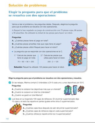 Elige la pregunta para que el problema se resuelva con dos operaciones y resuelve.
1 En las rebajas, Marina compró 3 chándales a 24 € cada uno y unas deportivas por 35 €.
Preguntas
A. ¿Cuánto le costaron las deportivas más que un chándal?
B. ¿Cuánto le costaron en total los chándales?
C. ¿Cuánto se gastó en total Marina?
2 Luis lleva en su furgoneta 100 cajas de refrescos. En el primer supermercado deja
15 cajas y el resto las reparte en partes iguales entre otros 5 supermercados.
Preguntas
A. ¿Cuántas cajas lleva después de salir del primer supermercado?
B. ¿Cuántas cajas de refrescos deja en cada supermercado?
C. ¿Cuántos refrescos reparte entre los 5 supermercados?
Vamos a leer el problema y las preguntas dadas. Después, elegimos la pregunta
para que el problema se resuelva con dos operaciones.
A Raquel le han regalado un juego de construcción con 75 piezas rojas, 80 azules
y 95 amarillas. Ha utilizado la mitad de las piezas para hacer un robot.
Preguntas
A. ¿Cuántas piezas tiene el juego en total?
B. ¿Cuántas piezas amarillas más que rojas tiene el juego?
C. ¿Cuántas piezas utilizó Raquel para hacer el robot?
La pregunta que se responde con dos operaciones es la C.
1.º Calcula las piezas que
tiene el juego en total.
75 1 80 1 95 5 250
2.º Calcula las piezas que
utiliza para hacer el robot.
250 : 2 5 125
Solución: Raquel ha utilizado 125 piezas para hacer el robot.
Elegir la pregunta para que el problema
se resuelva con dos operaciones
Solución de problemas
150
ES0000000024590 663006-Unidad 10_22593.indd 150 10/03/2015 13:21:40
Propósitos
•  Elegir la pregunta para que un
problema se resuelva con dos
operaciones.
•  Inventar problemas que se
resuelvan con unos cálculos dados
y que tengan una solución dada.
Sugerencias didácticas
Para explicar. Lea el problema  
y las preguntas y explique  
a los alumnos que debemos elegir  
la pregunta para que el problema  
se resuelva con dos operaciones.  
Lea cada pregunta, pídales qué digan
qué operación u operaciones hay que
realizar para responderla y pregúnteles
cuál es la pregunta correcta.
Actividades
1 	 C. ¿Cuánto se gastó en total?  
3 3 24 5 72 
72 1 35 5 107 
Marina se gastó 107 €.
2 	 B. ¿Cuántas cajas de refrescos
deja en cada supermercado? 
100 2 15 5 85 
85 : 5 5 17 
En cada supermercado deja  
17 cajas.
3 	 R. M. ¿Cuántos kilos de tomates
le quedaron? 
12 3 6 5 72; 72 2 10 5 62 
Le quedaron 62 kilos.
4 	 R. M. ¿Cuántas canciones  
ha grabado en total? 
32 3 4 5 128  
128 1 19 5 147  
Ha grabado 147 canciones.
5 	 R. M. ¿Cuántas monedas 
le han dado en total? 
100 1 50 5 150; 150 : 25 75 
Le han dado 75 monedas.
6 	 R. M. ¿Cuántos metros medía
cada trozo? 
40 2 4 5 36; 36 : 9 5 4 
Cada trozo medía 4 metros.
7 	 R. M. ¿Cuántas llamadas atendió
el domingo Nuria? 
124 1 72 5 196; 196 : 25 98 
Atendió 98 llamadas.
Otras actividades
•  Presente a los alumnos algunos textos para que inventen problemas 
de dos operaciones, utilizando algunos datos del texto. Corríjalos 
al final de forma colectiva.
Dícteles por ejemplo el siguiente texto y pídales que inventen un problema  
de suma y resta, otro de suma y multiplicación y otro de suma y división:
«Las tres clases de 4.º han organizado un viaje de 5 días para visitar 
los principales monumentos de su comunidad. En total van 60 alumnos:  
20 de 4.º A, 18 de 4.º B y el resto de 4.º C.
El precio del viaje por persona es: 45 € el alojamiento y 40 € la comida,
además de 50 € de transporte».
84
 