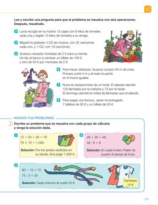 Escribe un problema que se resuelva con cada grupo de cálculos
y tenga la solución dada.
1
3
10
Lee y escribe una pregunta para que el problema se resuelva con dos operaciones.
Después, resuélvelo.
3 Lucía recogió en su huerto 12 cajas con 6 kilos de tomates
cada una y regaló 10 kilos de tomates a su amiga.
4 Miguel ha grabado 4 CD de música, con 32 canciones
cada uno, y 1 CD, con 19 canciones.
5 Gustavo necesita monedas de 2 € para su tienda.
Ha ido al banco a cambiar un billete de 100 €
y otro de 50 € por monedas de 2 €.
6 Para hacer disfraces, Susana compró 40 m de cinta.
Primero cortó 4 m y el resto lo partió
en 9 trozos iguales.
7 Nuria es recepcionista de un hotel. El sábado atendió
125 llamadas por la mañana y 72 por la tarde.
El domingo atendió la mitad de llamadas que el sábado.
8 Para pagar una factura, Javier ha entregado
7 billetes de 50 € y un billete de 20 €.
INVENTA TUS PROBLEMAS
Escribe un problema que se resuelva con cada grupo de cálculos
y tenga la solución dada.
1
3
12 1 23 1 35 5 70
70 3 15 5 1.050
Solución: Por los jerséis recibidos en
su tienda, Ana pagó 1.050 €.
90 2 15 5 75
75 : 3 5 25
Solución: Cada cinturón le costó 25 €.
28 1 20 5 48
48 : 6 5 8
Solución: En cada frutero Pablo ha
puesto 8 piezas de fruta.
2
Camiseta
15 €
151
ES0000000024590 663006-Unidad 10_22593.indd 151 10/03/2015 13:21:42
UNIDAD 10
8 	 R. M. ¿Cuál es el importe total
de la factura?
7 3 50 5 350; 350 1 20 5 370
El importe total de la factura
es de 370 €.
Inventa tus problemas
1 	 R. M. Ana ha recibido en su tienda
12 jerséis rojos, 23 azules
y 35 verdes. Cada jersey cuesta
15 €. ¿Cuánto ha pagado
en total?
2 	 R. M. Pablo tenía 28 manzanas
y 20 peras. Las ha repartido
en partes iguales en 6 fruteros.
¿Cuántas piezas de fruta
ha puesto en cada frutero?
3 	 R. M. Marta tenía 90 €. Compró
una camiseta por 15 € y con
el resto de su dinero compró
3 cinturones iguales. ¿Cuánto
le costó cada cinturón?
Notas
Competencias
•  Iniciativa y emprendimiento. El programa de invención de problemas
es un contexto muy adecuado para el desarrollo de esta competencia.
Anime a los alumnos a ser creativos a la hora de crear los problemas
y de exponerlos a sus compañeros, sin abandonar por ello la corrección
matemática. Valore sus logros y muéstreles cómo sus capacidades
van aumentado con la práctica.
85
 