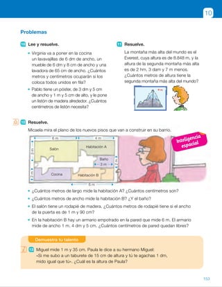 12 Resuelve.
Micaela mira el plano de los nuevos pisos que van a construir en su barrio.
¿Cuántos metros de largo mide la habitación A? ¿Cuántos centímetros son?
¿Cuántos metros de ancho mide la habitación B? ¿Y el baño?
El salón tiene un rodapié de madera. ¿Cuántos metros de rodapié tiene si el ancho
de la puerta es de 1 m y 90 cm?
En la habitación B hay un armario empotrado en la pared que mide 6 m. El armario
mide de ancho 1 m, 4 dm y 5 cm. ¿Cuántos centímetros de pared quedan libres?
Problemas
10 Lee y resuelve.
Virginia va a poner en la cocina
un lavavajillas de 6 dm de ancho, un
mueble de 6 dm y 8 cm de ancho y una
lavadora de 65 cm de ancho. ¿Cuántos
metros y centímetros ocuparán si los
coloca todos unidos en fila?
Pablo tiene un póster, de 3 dm y 5 cm
de ancho y 1 m y 5 cm de alto, y le pone
un listón de madera alrededor. ¿Cuántos
centímetros de listón necesita?
11 Resuelve.
La montaña más alta del mundo es el
Everest, cuya altura es de 8.848 m, y la
altura de la segunda montaña más alta
es de 2 hm, 3 dam y 7 m menos.
¿Cuántos metros de altura tiene la
segunda montaña más alta del mundo?
10
13 Miguel mide 1 m y 35 cm. Paula le dice a su hermano Miguel:
«Si me subo a un taburete de 15 cm de altura y tú te agachas 1 dm,
mido igual que tú». ¿Cuál es la altura de Paula?
Demuestra tu talento
Habitación B
Habitación A
Baño
Salón
Cocina
3 m
6 m 4 m
6 m
3m2m
2m
12 Resuelve.
Micaela mira el plano de los nuevos pisos que van a construir en su barrio.
¿Cuántos metros de largo mide la habitación A? ¿Cuántos centímetros son?
¿Cuántos metros de ancho mide la habitación B? ¿Y el baño?
El salón tiene un rodapié de madera. ¿Cuántos metros de rodapié tiene si el ancho
de la puerta es de 1 m y 90 cm?
En la habitación B hay un armario empotrado en la pared que mide 6 m. El armario
mide de ancho 1 m, 4 dm y 5 cm. ¿Cuántos centímetros de pared quedan libres?
153
ES0000000024590 663006-Unidad 10_22593.indd 153 10/03/2015 13:21:46
UNIDAD 10
9 	 • 3 m y 80 dm , 2 dam y 9 m ,
, 1 hm y 20 dam
	 • 76 km y 9 dam .
. 58 km y 7 hm .
. 24 km y 15 hm
10	 • 60 cm 1 68 cm 1 65 cm 5
5 193 cm 5 1 m y 93 cm
Ocupan 1 m y 93 cm.
	 • 35 3 2 1 105 3 2 5 280
Necesita 280 cm de listón.
11  8.848 2 237 5 8.611
Mide 8.611 m.
12  • Habitación A: 4 m 5 400 cm.
	 • Habitación B: 2 m.
Baño: 2 m.
	 • 2 3 6 1 2 3 3 2 1,9 5 16,1
Necesita 16,1 m de listón.
	 • 600 2 145 5 455
Quedan libres 455 cm.
Demuestra tu talento
13  Miguel mide 135 cm.
135 2 10 2 15 5 110 cm
La altura de Paula es 110 cm.
Notas
Competencias
•  Competencia social y cívica. La casa y lo que se refiere a ella
es un contexto muy familiar y motivador para los alumnos. Suscite
un debate sobre temas relacionados con la casa como el respeto
por los demás, la colaboración en las tareas del hogar, la convivencia
con los vecinos… Puede pedirles también que hagan un croquis parecido
de sus casas y realicen actividades similares a las planteadas.
Inteligencia
espacial
87
 