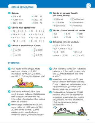 4 Escribe en forma de fracción
y en forma decimal.
3 décimas 32 centésimas
12 décimas 326 milésimas
9 centésimas 87 milésimas
5 Escribe cómo se leen de dos formas.
8,9 3,78 4,621
32,5 15,03 7,072
6 Coloca los números y calcula.
3,56 1 21,9 1 134,8
5,7 1 45,078 1 72,6
31,8 2 9,79 32 3 1,4
498,4 2 76,762 27,5 3 100
1 Calcula.
278 3 16 2.780 : 23
1.987 3 54 5.890 : 62
607 3 231 7.811 : 73
2 Calcula estas operaciones.
12 2 2 3 3 1 5 18 2 (9 : 3) 3 2
16 1 8 : 2 2 6 (6 1 9) : 3 1 8
4 3 7 2 15 : 3 15 2 (18 : 3) 2 5
12 : 6 1 4 3 3 (24 : 4) 2 3 1 8
3 Calcula la fracción de un número.
3
5
de 230
5
8
de 3.200
2
7
de 560
4
9
de 5.400
7 Para regalar a unos amigos, Marta
compra un peluche por 8,90 €,
una raqueta por 15,50 € y un balón
por 6,80 €. ¿Cuánto gasta Marta en total?
8 En la tienda de Alberto hay 4 cajas
con 6 lámparas cada una. Cada lámpara
tiene 5 brazos y, en cada uno, hay
3 bombillas. ¿Cuántas bombillas en total
tienen las lámparas?
9 Marcos paga una factura de 135,67 €
con un billete de 100 € y otro de 50 €.
¿Cuánto dinero le sobra? ¿Cómo
pueden dárselo usando el menor
número de billetes y monedas posible?
10 En un teatro hay 25 filas con 15 butacas
cada una y 12 filas con 8 butacas cada
una. ¿Cuántas butacas en total tiene
el teatro?
11 Miguel lleva en su furgoneta 15 cajas
con 30 tarros de mermelada cada caja.
El total lo reparte en partes iguales entre
4 supermercados. ¿Cuántos tarros
de mermelada deja en cada uno?
12 En el pueblo de Natalia viven 25.000
personas. Un cuarto de las personas
se dedica a la agricultura, tres quintos
a la ganadería y el resto a la industria.
¿Cuántas personas se dedican
a la industria?
Problemas
REPASO ACUMULATIVO
10
155
ES0000000024590 663006-Unidad 10_22593.indd 155 10/03/2015 13:21:50
UNIDAD 10
5 	 • R. M.
8 unidades y 9 décimas
8 coma 9
	 • 3 unidades y 78 centésimas
	 • 4 unidades y 621 milésimas
	 • 32 unidades y 5 décimas
	 • 15 unidades y 3 centésimas
	 • 7 unidades y 72 milésimas
6 	 • 160,26
	 • 123,378
	 • 22,01 	 • 44,8
	 • 421,638 	 • 2.750
7 	 8,90 1 15,50 1 6,80 5 31,20
Se gastó 31,20 €.
8 	 4 3 6 3 5 3 3 5 360
Tienen 360 bombillas.
9 	 150 2 135,67 5 14,33 €
1 billete de 10 €, 2 monedas
de 2 €, 1 moneda de 0,20 €,
1 de 0,10 €, 1 de 0,02 € y otra
de 0,01 €.
10	 25 3 15 1 12 3 8 5 471
El teatro tiene 471 butacas.
11	 15 3 30 5 450
450 : 4 c 5 112, r 5 2
Deja 112 tarros en cada
supermercado y le quedan 2.
12	
1
4
de 25.000 5 6.250
	
3
5
de 25.000 5 15.000
	 25.000 2 6.250 2 15.000 5 3.750
A la industria se dedican
3.750 personas.
Notas
Repaso en común
• Después de que los alumnos realicen las actividades de esta página
de manera individual o en pequeños grupos, pídales que expongan cuáles
de ellas les han resultado más difíciles. Repase con ellos los conceptos
o procedimientos implicados en esas actividades y corríjalas en común.
Cada alumno o grupo, más tarde, planteará y realizará en una hoja aparte
actividades similares a las dificultosas para reforzar la comprensión.
89
 