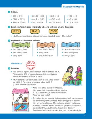 SEGUNDO TRIMESTRE
12 1
2
3
4
567
8
9
10
11 12 1
2
3
4
567
8
9
10
1112 1
2
3
4
567
8
9
10
11 12 1
2
3
4
567
8
9
10
1112 1
2
3
4
567
8
9
10
11
6 Calcula.
34,9 1 8,76
754,9 1 63,75
9,845 1 56,952
231,89 2 84,6
432,9 2 74,95
70,5 2 9,564
32,8 3 1,7
5,318 3 4,8
6,032 3 0,15
7,89 3 10
5,8 3 100
1,9 3 1.000
7 Escribe la hora de cada reloj digital tal como se lee en un reloj de agujas.
¿Qué hora marcará cada reloj cuando hayan pasado 2 horas y 25 minutos?
8 Expresa en la unidad que se indica.
2 m, 5 dm y 7 cm
4 m, 6 dm y 9 cm
5 m y 8 dm
1 m, 2 cm y 9 mm
3 m y 7 mm
5 m, 7 dm y 8 cm
2 km, 3 hm y 4 dam
3 km, 5 hm y 6 m
6 km y 5 dam
Problemas
9 Resuelve.
Para envolver regalos, Lucía tiene un rollo de cinta de 3,5 m.
Primero cortó 0,75 m y después cortó 1,55 m. ¿Cuántos
metros de cinta le quedan en el rollo?
Arturo compra 3 CD de música a 8,95 € cada uno y un libro
por 14,50 €. Para pagar entrega un billete de 50 €.
¿Cuánto dinero le devuelven?
Nuria tiene en su puesto 350 helados.
Hoy ha vendido dos quintos de los helados
a 1,50 € cada uno. ¿Cuánto ha recaudado
Nuria por esta venta?
Todos los días, un tren sale de la estación a las 9 menos cuarto
de la mañana y tarda 3 horas y media en llegar a su destino.
Hoy el tren ha salido con 25 minutos de retraso y ha tardado
4 horas y cuarto en llegar a su destino. ¿A qué hora ha salido
de la estación? ¿A qué hora ha llegado a su destino?
Representa las horas en un reloj de agujas y en un reloj digital.
18:35 13:40 22:50
157
En centímetros En milímetros En metros
ES0000000024590 663006-Repaso2_22594.indd 157 10/03/2015 13:21:17
Las 2 menos veinte de la tarde.
Las 11 menos diez de la noche.
	 • Las 9 de la noche.
Las 4 y cinco de la tarde.
La 1 y cuarto de la mañana.
8 	 • 257 cm
	 • 469 cm
	 • 580 cm
	 • 1.029 mm
	 • 3.007 mm
	 •  5.780
	 • 2.340 m
	 • 3.506 m
	 • 6.050 m
9 	 • 3,5 2 0,75 2 1,55 5 1,2
Le quedan 1,2 m.
	 • 3 3 8,95 1 14,50 5 41,35
50 2 41,35 5 8,65
Le devuelven 8,65 €.
	 • 2/5 de 350 5 140
140 3 1,50 5 210
Ha recaudado 210 €.
	 • 8:45 1 25 5 9:10
Ha salido a las 9 y diez.
9:10 1 4:15 = 13:25
Ha llegado a la 1 y veinticinco
de la tarde.
Compruebe que los alumnos
representan las horas
correctamente.
Notas
91
 