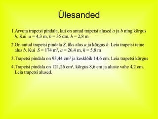 Ülesanded Arvuta trapetsi pindala, kui on antud trapetsi alused  a  ja  b  ning kõrgus  h . Kui  a  = 4,3 m,  b  = 35 dm,  h  = 2,8 m On antud trapetsi pindala  S , üks alus  a  ja kõrgus  h . Leia trapetsi teine alus  b . Kui  S  = 174 m²,  a  = 26,4 m,  h  = 5,8 m Trapetsi pindala on 93,44 cm² ja kesklõik 14,6 cm. Leia trapetsi kõrgus Trapetsi pindala on 121,26 cm², kõrgus 8,6 cm ja aluste vahe 4,2 cm. Leia trapetsi alused. 