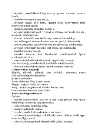 kirjeldab massiühikuid kilogramm ja gramm tuttavate suuruste
kaudu;
võrdleb erinevate esemete masse;
kirjeldab suurusi pool liitrit, veerand liitrit, kolmveerand liitrit
tuttavate suuruste kaudu;
kasutab ajaühikute lühendeid h, min, s;
kirjeldab ajaühikuid pool, veerand ja kolmveerand tundi oma elus
toimuvate sündmuste abil;
nimetab täistundide arvu ööpäevas ja arvutab täistundidega;
loeb kellaaegu (kasutades ka sõnu veerand, pool, kolmveerand);
tunneb kalendrit ja seostab seda oma elutegevuste ja sündmustega;
kirjeldab termomeetri kasutust, loeb külma- ja soojakraade;
arvutab nimega arvudega.
lahendab erinevat liiki ühetehtelisi tekstülesandeid õpitud
arvutusoskuste piires,
koostab ühetehtelisi tekstülesandeid igapäevaelu teemadel;
lahendab õpetaja juhendamisel kahetehtelisi tekstülesandeid;
hindab ülesande lahendamisel saadud tulemuse reaalsust.
Geomeetrilised kujundid
Sirglõik, täisnurk, nelinurk, ruut, ristkülik, kolmnurk; nende
tähistamine ning joonelementide
pikkuste mõõtmine.
Antud pikkusega lõigu joonestamine.
Ring ja ringjoon, nende eristamine.
Kuup, risttahukas, püramiid, silinder, koonus, kera.
Geomeetrilised kujundid meie ümber.
Taotletavad õppetulemused
Õpilane:
mõõdab sentimeetrites, tähistab ja loeb lõigu pikkust ning ruudu,
ristküliku ja kolmnurga külgede pikkusi;
joonestab antud pikkusega lõigu;
võrdleb sirglõikude pikkusi;
eristab visuaalselt täisnurka teistest nurkadest;
eristab nelinurkade hulgas ristkülikuid ja ruute; tähistab nende tippe,
nimetab külgi ja nurki;
tähistab kolmnurga tipud, nimetab selle küljed ja nurgad;
 