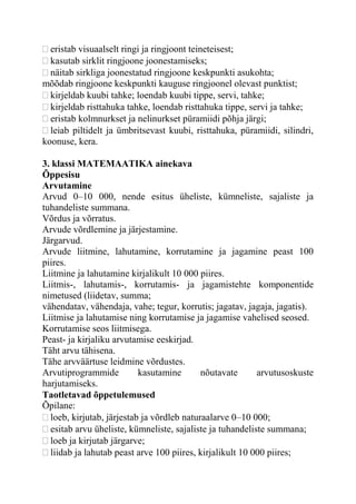 eristab visuaalselt ringi ja ringjoont teineteisest;
kasutab sirklit ringjoone joonestamiseks;
näitab sirkliga joonestatud ringjoone keskpunkti asukohta;
mõõdab ringjoone keskpunkti kauguse ringjoonel olevast punktist;
kirjeldab kuubi tahke; loendab kuubi tippe, servi, tahke;
kirjeldab risttahuka tahke, loendab risttahuka tippe, servi ja tahke;
eristab kolmnurkset ja nelinurkset püramiidi põhja järgi;
leiab piltidelt ja ümbritsevast kuubi, risttahuka, püramiidi, silindri,
koonuse, kera.
3. klassi MATEMAATIKA ainekava
Õppesisu
Arvutamine
Arvud 0–10 000, nende esitus üheliste, kümneliste, sajaliste ja
tuhandeliste summana.
Võrdus ja võrratus.
Arvude võrdlemine ja järjestamine.
Järgarvud.
Arvude liitmine, lahutamine, korrutamine ja jagamine peast 100
piires.
Liitmine ja lahutamine kirjalikult 10 000 piires.
Liitmis-, lahutamis-, korrutamis- ja jagamistehte komponentide
nimetused (liidetav, summa;
vähendatav, vähendaja, vahe; tegur, korrutis; jagatav, jagaja, jagatis).
Liitmise ja lahutamise ning korrutamise ja jagamise vahelised seosed.
Korrutamise seos liitmisega.
Peast- ja kirjaliku arvutamise eeskirjad.
Täht arvu tähisena.
Tähe arvväärtuse leidmine võrdustes.
Arvutiprogrammide kasutamine nõutavate arvutusoskuste
harjutamiseks.
Taotletavad õppetulemused
Õpilane:
loeb, kirjutab, järjestab ja võrdleb naturaalarve 0–10 000;
esitab arvu üheliste, kümneliste, sajaliste ja tuhandeliste summana;
loeb ja kirjutab järgarve;
liidab ja lahutab peast arve 100 piires, kirjalikult 10 000 piires;
 