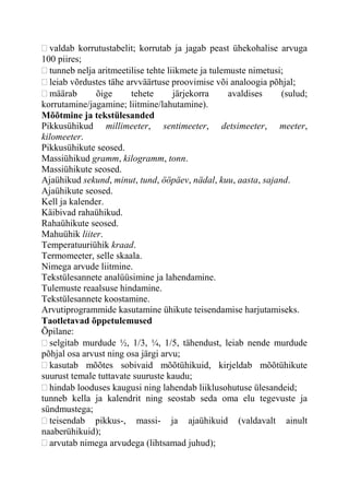 valdab korrutustabelit; korrutab ja jagab peast ühekohalise arvuga
100 piires;
tunneb nelja aritmeetilise tehte liikmete ja tulemuste nimetusi;
leiab võrdustes tähe arvväärtuse proovimise või analoogia põhjal;
määrab õige tehete järjekorra avaldises (sulud;
korrutamine/jagamine; liitmine/lahutamine).
Mõõtmine ja tekstülesanded
Pikkusühikud millimeeter, sentimeeter, detsimeeter, meeter,
kilomeeter.
Pikkusühikute seosed.
Massiühikud gramm, kilogramm, tonn.
Massiühikute seosed.
Ajaühikud sekund, minut, tund, ööpäev, nädal, kuu, aasta, sajand.
Ajaühikute seosed.
Kell ja kalender.
Käibivad rahaühikud.
Rahaühikute seosed.
Mahuühik liiter.
Temperatuuriühik kraad.
Termomeeter, selle skaala.
Nimega arvude liitmine.
Tekstülesannete analüüsimine ja lahendamine.
Tulemuste reaalsuse hindamine.
Tekstülesannete koostamine.
Arvutiprogrammide kasutamine ühikute teisendamise harjutamiseks.
Taotletavad õppetulemused
Õpilane:
selgitab murdude ½, 1/3, ¼, 1/5, tähendust, leiab nende murdude
põhjal osa arvust ning osa järgi arvu;
kasutab mõõtes sobivaid mõõtühikuid, kirjeldab mõõtühikute
suurust temale tuttavate suuruste kaudu;
hindab looduses kaugusi ning lahendab liiklusohutuse ülesandeid;
tunneb kella ja kalendrit ning seostab seda oma elu tegevuste ja
sündmustega;
teisendab pikkus-, massi- ja ajaühikuid (valdavalt ainult
naaberühikuid);
arvutab nimega arvudega (lihtsamad juhud);
 
