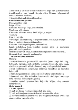 analüüsib ja lahendab iseseisvalt erinevat tüüpi ühe- ja kahetehtelisi
tekstülesandeid ning hindab õpetaja abiga ülesande lahendamisel
saadud tulemuse reaalsust;
koostab ühetehtelisi tekstülesandeid.
Geomeetrilised kujundid
Punkt, sirglõik, sirge.
Lõigu pikkus.
Etteantud pikkusega lõigu joonestamine.
Murdjoon, selle pikkus.
Kolmnurk, nelinurk; nende tipud, küljed ja nurgad.
Täisnurk.
Ruut ja ristkülik.
Võrdkülgne kolmnurk ning selle joonestamine joonlaua ja sirkliga.
Ring ja ringjoon, keskpunkt ja raadius.
Etteantud raadiusega ringjoone joonestamine.
Kuup, risttahukas, kera, silinder, koonus, kolm- ja nelinurkne
püramiid; nende põhilised
elemendid (servad, tipud, tahud eristamise ja äratundmise tasemel).
Geomeetrilised kujundid igapäevaelus.
Taotletavad õppetulemused
Õpilane:
eristab lihtsamaid geomeetrilisi kujundeid (punkt, sirge, lõik, ring,
kolmnurk, nelinurk, ruut, ristkülik, viisnurk, kuusnurk, kera, kuup,
risttahukas, püramiid, silinder, koonus) ning nende põhilisi elemente;
leiab ümbritsevast ainekavaga määratud tasandilisi ja ruumilisi
kujundeid;
rühmitab geomeetrilisi kujundeid nende ühiste tunnuste alusel;
joonestab tasandilisi kujundeid; konstrueerib võrdkülgse kolmnurga
ning etteantud raadiusega ringjoone;
mõõdab õpitud geomeetriliste kujundite küljed ning arvutab
ümbermõõdu.
Õpitulemused
3. klassi õpilane:
1) saab aru õpitud reeglitest ning oskab neid täita;
2) loeb, mõistab ja edastab eakohaseid matemaatilisi tekste;
3) näeb matemaatikat ümbritsevas elus ning kirjeldab seda arvude või
geomeetriliste kujundite abil;
 