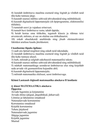 4) loendab ümbritseva maailma esemeid ning liigitab ja võrdleb neid
ühe-kahe tunnuse järgi;
5) kasutab suurusi mõõtes sobivaid abivahendeid ning mõõtühikuid;
6) kasutab digitaalseid õppematerjale (sh õpiprogramme, elektroonilisi
töölehti);
7) tunnetab soovi ja vajaduse erinevust;
8) tunneb huvi ümbritseva vastu; tahab õppida;
9) hoiab korras oma töökohta, tegutseb klassis ja rühmas teisi
arvestavalt, mõistes, et see on oluline osa töökultuurist;
10) oskab ohuolukordi analüüsida ning jõuab olemasolevatest
faktidest arutluse kaudu järeldusteni.
I kooliastme lõpuks õpilane:
1) saab aru õpitud reeglitest ning oskab neid rakendada;
2) loendab ümbritseva maailma esemeid ning liigitab ja võrdleb neid
ühe-kahe tunnuse alusel;
3) loeb, mõistab ja selgitab eakohaseid matemaatilisi tekste;
4) kasutab suurusi mõõtes sobivaid abivahendeid ning mõõtühikuid;
5) märkab matemaatikaga seonduvat ümbritsevas elus ning kirjeldab
seda arvude või geomeetriliste kujundite abil;
6) kasutab digitaalseid õppematerjale;
7) mõistab matemaatika olulisust, seost ümbritsevaga.
Kõmsi Lasteaed-Algkooli matemaatika ainekava II kooliaste
4. klassi MATEMAATIKA ainekava
Õppesisu
Arvude lugemine ja kirjutamine
Arvude ehitus (järgud, järguühikud, järkarvud)
Liitmise ja lahutamise omadused
Naturaalarvude korrutamine
Korrutamise omadused
Kirjalik korrutamine
Tehete järjekord
Naturaalarvude jagamine
Jäägiga jagamine
Kirjalik jagamine
Murrud
 