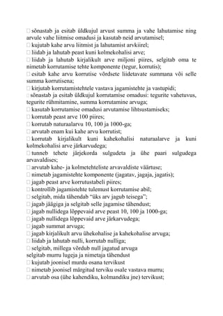 sõnastab ja esitab üldkujul arvust summa ja vahe lahutamise ning
arvule vahe liitmise omadusi ja kasutab neid arvutamisel;
kujutab kahe arvu liitmist ja lahutamist arvkiirel;
liidab ja lahutab peast kuni kolmekohalisi arve;
liidab ja lahutab kirjalikult arve miljoni piires, selgitab oma te
nimetab korrutamise tehte komponente (tegur, korrutis);
esitab kahe arvu korrutise võrdsete liidetavate summana või selle
summa korrutisena;
kirjutab korrutamistehtele vastava jagamistehte ja vastupidi;
sõnastab ja esitab üldkujul korrutamise omadusi: tegurite vahetuvus,
tegurite rühmitamine, summa korrutamine arvuga;
kasutab korrutamise omadusi arvutamise lihtsustamiseks;
korrutab peast arve 100 piires;
korrutab naturaalarvu 10, 100 ja 1000-ga;
arvutab enam kui kahe arvu korrutist;
korrutab kirjalikult kuni kahekohalisi naturaalarve ja kuni
kolmekohalisi arve järkarvudega;
tunneb tehete järjekorda sulgudeta ja ühe paari sulgudega
arvavaldises;
arvutab kahe- ja kolmetehteliste arvavaldiste väärtuse;
nimetab jagamistehte komponente (jagatav, jagaja, jagatis);
jagab peast arve korrutustabeli piires;
kontrollib jagamistehte tulemust korrutamise abil;
selgitab, mida tähendab “üks arv jagub teisega”;
jagab jäägiga ja selgitab selle jagamise tähendust;
jagab nullidega lõppevaid arve peast 10, 100 ja 1000-ga;
jagab nullidega lõppevaid arve järkarvudega;
jagab summat arvuga;
jagab kirjalikult arvu ühekohalise ja kahekohalise arvuga;
liidab ja lahutab nulli, korrutab nulliga;
selgitab, millega võrdub null jagatud arvuga
selgitab murru lugeja ja nimetaja tähendust
kujutab joonisel murdu osana tervikust
nimetab joonisel märgitud terviku osale vastava murru;
arvutab osa (ühe kahendiku, kolmandiku jne) tervikust;
 