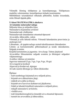 Võimalik lõiming tööõpetuse ja kunstiõpetusega. Tööõpetuses
mudelite valmistamine, kunstiõpetuses kehade joonistamine.
Mõõtühikute teisendamisel rõhutada põhimõtet, kuidas teisendada,
mitte lihtsalt õppida pähe.
5. klassi MATEMAATIKA ainekava
Arvutamine naturaalarvudega
Miljonite klass ja miljardite klass
Naturaalarvu kujutamine arvkiirel
Naturaalarvude võrdlemine
Naturaalarvude ümardamine etteantud täpsuseni
Arvavaldis, tähtavaldis, valem
Võrrandi ja selle lahendi mõiste. Võrrandi lahendamine proovimise ja
analoogia teel
Lihtsamate , sh igapäevaeluga seotud tekstülesannete lahendamine
Liitmis- ja korrutamistehte põhiomadused ja nende rakendamine.
Sulgude avamine
Kirjalik korrutamine ja jagamine. Arvu kuup. Tehete järjekord
Arvavaldise lihtsustamine sulgude avamise ja ühisteguri sulgudest
väljatoomisega
Avaldise väärtuse arvutamine
Jaguvuse tunnused (2-ga, 3-ga, 5-ga, 9-ga, 10-ga)
Arvu tegurid ja kordsed
Algarvud ja kordarvud, algtegur
Arvude suurim ühistegur ja vähim ühiskordne
Õpilane:
loeb numbritega kirjutatud arve miljardi piires;
kirjutab arve dikteerimise järgi;
määrab arvu järke ja klasse;
kirjutab arve kasvavas (kahanevas) järjekorras;
liidab ja lahutab kirjalikult naturaalarve miljardi piires;
märgib naturaalarve arvkiirele;
võrdleb arve;
teab ümardamisreegleid ja ümardab arvu etteantud täpsuseni;
tunneb ära arvavaldise ja tähtavaldise;
 