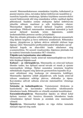 seoseid. Matemaatikakursuses omandatakse kirjaliku, kalkulaatoril ja
peastarvutamise oskus, tutvutakse õpilast ümbritsevate tasandiliste ja
ruumiliste kujundite omadustega, õpitakse kirjeldama suurustevahelisi
seoseid funktsioonide abil ning omandatakse selleks vajalikud algebra
põhioskused. Saadakse esmane ettekujutus õpilast ümbritsevate
juhuslike nähtuste maailmast ja selle kirjeldamise võtetest.
Matemaatikat õppides tutvuvad õpilased loogiliste arutluste
meetoditega. Põhikooli matemaatikas omandatud meetodeid ja keelt
saavad õpilased kasutada teistes õppeainetes, eeskätt
loodusteaduslikke protsesse uurides ja kirjeldades.
Õpet üles ehitades pööratakse erilist tähelepanu õpitavast arusaamisele
ning õpilaste loogilise ja loova mõtlemise arendamisele. Rõhutatakse
täpsuse, järjepidevuse ja õpilaste aktiivse mõttetöö olulisust kogu
õppeaja vältel. Matemaatilisi probleemülesandeid lahendades saavad
õpilased kogeda nn ahaa-efekti kaudu eduelamust ning
avastamisrõõmu. Nii seoseid visualiseerides, hüpoteese püstitades kui
ka teadmisi kinnistades kasutatakse IKT võimalusi.
Üldpädevuste kujundamine ainevaldkonnas
Matemaatika õppimise kaudu arenevad matemaatikapädevuse kõrval
kõik ülejäänud üldpädevused.
Kultuuri – ja väärtuspädevus. Matemaatika on erinevaid kultuure
ühendav teadus, kus õpilased saavad tutvuda eri maade ja ajastute
matemaatikute töödega. Õpilasi suunatakse tunnetama loogiliste
mõttekäikude elegantsi ning õpitavate geomeetriliste kujundite ilu ja
seost arhitektuuri ning loodusega (nt sümmeetria, kuldlõige).
Matemaatika õppimine eeldab järjepidevust, selle kaudu arenevad
isiksuse omadustest eelkõige püsivus, sihikindlus ja täpsus.
Kasvatatakse sallivalt suhtuma erinevate matemaatiliste võimetega
õpilastesse.
Sotsiaalne ja kodanikupädevus. Vastutustunnet ühiskonna ja
kaaskodanike ees kasvatatakse sellesisuliste tekstülesannete
lahendamise kaudu. Rühmatöös on võimalik arendada koostööoskust.
Enesemääratluspädevus. Matemaatikat õppides on tähtsal kohal
õpilaste iseseisev töö. Iseseisva ülesannete lahendamise kaudu
võimaldatakse õpilasel hinnata ja arendada oma matemaatilisi
võimeid.
Õpipädevus. Matemaatikat õppides on väga oluline tunnetada
materjali sügavuti ning saada
 