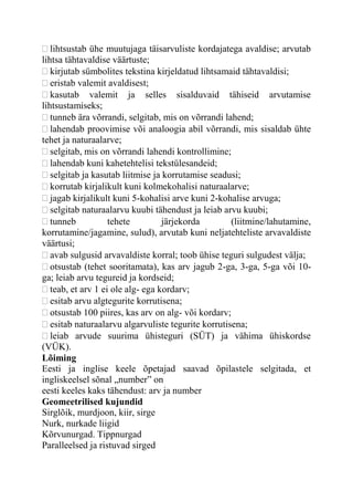 lihtsustab ühe muutujaga täisarvuliste kordajatega avaldise; arvutab
lihtsa tähtavaldise väärtuste;
kirjutab sümbolites tekstina kirjeldatud lihtsamaid tähtavaldisi;
eristab valemit avaldisest;
kasutab valemit ja selles sisalduvaid tähiseid arvutamise
lihtsustamiseks;
tunneb ära võrrandi, selgitab, mis on võrrandi lahend;
lahendab proovimise või analoogia abil võrrandi, mis sisaldab ühte
tehet ja naturaalarve;
selgitab, mis on võrrandi lahendi kontrollimine;
lahendab kuni kahetehtelisi tekstülesandeid;
selgitab ja kasutab liitmise ja korrutamise seadusi;
korrutab kirjalikult kuni kolmekohalisi naturaalarve;
jagab kirjalikult kuni 5-kohalisi arve kuni 2-kohalise arvuga;
selgitab naturaalarvu kuubi tähendust ja leiab arvu kuubi;
tunneb tehete järjekorda (liitmine/lahutamine,
korrutamine/jagamine, sulud), arvutab kuni neljatehteliste arvavaldiste
väärtusi;
avab sulgusid arvavaldiste korral; toob ühise teguri sulgudest välja;
otsustab (tehet sooritamata), kas arv jagub 2-ga, 3-ga, 5-ga või 10-
ga; leiab arvu tegureid ja kordseid;
teab, et arv 1 ei ole alg- ega kordarv;
esitab arvu algtegurite korrutisena;
otsustab 100 piires, kas arv on alg- või kordarv;
esitab naturaalarvu algarvuliste tegurite korrutisena;
leiab arvude suurima ühisteguri (SÜT) ja vähima ühiskordse
(VÜK).
Lõiming
Eesti ja inglise keele õpetajad saavad õpilastele selgitada, et
ingliskeelsel sõnal „number” on
eesti keeles kaks tähendust: arv ja number
Geomeetrilised kujundid
Sirglõik, murdjoon, kiir, sirge
Nurk, nurkade liigid
Kõrvunurgad. Tippnurgad
Paralleelsed ja ristuvad sirged
 