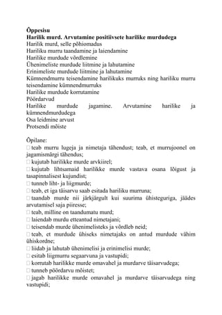 Õppesisu
Harilik murd. Arvutamine positiivsete harilike murdudega
Harilik murd, selle põhiomadus
Hariliku murru taandamine ja laiendamine
Harilike murdude võrdlemine
Ühenimeliste murdude liitmine ja lahutamine
Erinimeliste murdude liitmine ja lahutamine
Kümnendmurru teisendamine harilikuks murruks ning hariliku murru
teisendamine kümnendmurruks
Harilike murdude korrutamine
Pöördarvud
Harilike murdude jagamine. Arvutamine harilike ja
kümnendmurdudega
Osa leidmine arvust
Protsendi mõiste
Õpilane:
teab murru lugeja ja nimetaja tähendust; teab, et murrujoonel on
jagamismärgi tähendus;
kujutab harilikke murde arvkiirel;
kujutab lihtsamaid harilikke murde vastava osana lõigust ja
tasapinnalisest kujundist;
tunneb liht- ja liigmurde;
teab, et iga täisarvu saab esitada hariliku murruna;
taandab murde nii järkjärgult kui suurima ühisteguriga, jäädes
arvutamisel saja piiresse;
teab, milline on taandumatu murd;
laiendab murdu etteantud nimetajani;
teisendab murde ühenimelisteks ja võrdleb neid;
teab, et murdude ühiseks nimetajaks on antud murdude vähim
ühiskordne;
liidab ja lahutab ühenimelisi ja erinimelisi murde;
esitab liigmurru segaarvuna ja vastupidi;
korrutab harilikke murde omavahel ja murdarve täisarvudega;
tunneb pöördarvu mõistet;
jagab harilikke murde omavahel ja murdarve täisarvudega ning
vastupidi;
 