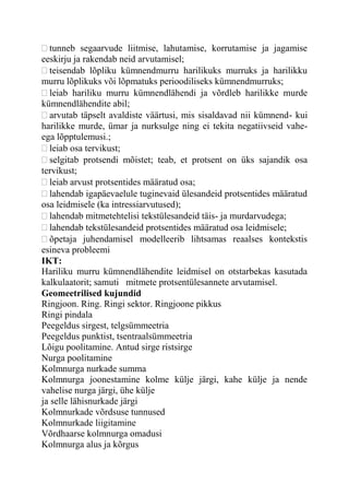 tunneb segaarvude liitmise, lahutamise, korrutamise ja jagamise
eeskirju ja rakendab neid arvutamisel;
teisendab lõpliku kümnendmurru harilikuks murruks ja harilikku
murru lõplikuks või lõpmatuks perioodiliseks kümnendmurruks;
leiab hariliku murru kümnendlähendi ja võrdleb harilikke murde
kümnendlähendite abil;
arvutab täpselt avaldiste väärtusi, mis sisaldavad nii kümnend- kui
harilikke murde, ümar ja nurksulge ning ei tekita negatiivseid vahe-
ega lõpptulemusi.;
leiab osa tervikust;
selgitab protsendi mõistet; teab, et protsent on üks sajandik osa
tervikust;
leiab arvust protsentides määratud osa;
lahendab igapäevaelule tuginevaid ülesandeid protsentides määratud
osa leidmisele (ka intressiarvutused);
lahendab mitmetehtelisi tekstülesandeid täis- ja murdarvudega;
lahendab tekstülesandeid protsentides määratud osa leidmisele;
õpetaja juhendamisel modelleerib lihtsamas reaalses kontekstis
esineva probleemi
IKT:
Hariliku murru kümnendlähendite leidmisel on otstarbekas kasutada
kalkulaatorit; samuti mitmete protsentülesannete arvutamisel.
Geomeetrilised kujundid
Ringjoon. Ring. Ringi sektor. Ringjoone pikkus
Ringi pindala
Peegeldus sirgest, telgsümmeetria
Peegeldus punktist, tsentraalsümmeetria
Lõigu poolitamine. Antud sirge ristsirge
Nurga poolitamine
Kolmnurga nurkade summa
Kolmnurga joonestamine kolme külje järgi, kahe külje ja nende
vahelise nurga järgi, ühe külje
ja selle lähisnurkade järgi
Kolmnurkade võrdsuse tunnused
Kolmnurkade liigitamine
Võrdhaarse kolmnurga omadusi
Kolmnurga alus ja kõrgus
 