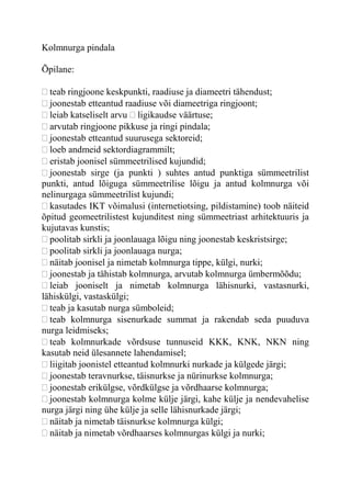 Kolmnurga pindala
Õpilane:
teab ringjoone keskpunkti, raadiuse ja diameetri tähendust;
joonestab etteantud raadiuse või diameetriga ringjoont;
leiab katseliselt arvu ligikaudse väärtuse;
arvutab ringjoone pikkuse ja ringi pindala;
joonestab etteantud suurusega sektoreid;
loeb andmeid sektordiagrammilt;
eristab joonisel sümmeetrilised kujundid;
joonestab sirge (ja punkti ) suhtes antud punktiga sümmeetrilist
punkti, antud lõiguga sümmeetrilise lõigu ja antud kolmnurga või
nelinurgaga sümmeetrilist kujundi;
kasutades IKT võimalusi (internetiotsing, pildistamine) toob näiteid
õpitud geomeetrilistest kujunditest ning sümmeetriast arhitektuuris ja
kujutavas kunstis;
poolitab sirkli ja joonlauaga lõigu ning joonestab keskristsirge;
poolitab sirkli ja joonlauaga nurga;
näitab joonisel ja nimetab kolmnurga tippe, külgi, nurki;
joonestab ja tähistab kolmnurga, arvutab kolmnurga ümbermõõdu;
leiab jooniselt ja nimetab kolmnurga lähisnurki, vastasnurki,
lähiskülgi, vastaskülgi;
teab ja kasutab nurga sümboleid;
teab kolmnurga sisenurkade summat ja rakendab seda puuduva
nurga leidmiseks;
teab kolmnurkade võrdsuse tunnuseid KKK, KNK, NKN ning
kasutab neid ülesannete lahendamisel;
liigitab joonistel etteantud kolmnurki nurkade ja külgede järgi;
joonestab teravnurkse, täisnurkse ja nürinurkse kolmnurga;
joonestab erikülgse, võrdkülgse ja võrdhaarse kolmnurga;
joonestab kolmnurga kolme külje järgi, kahe külje ja nendevahelise
nurga järgi ning ühe külje ja selle lähisnurkade järgi;
näitab ja nimetab täisnurkse kolmnurga külgi;
näitab ja nimetab võrdhaarses kolmnurgas külgi ja nurki;
 