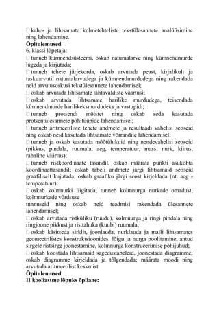 kahe- ja lihtsamate kolmetehteliste tekstülesannete analüüsimine
ning lahendamine.
Õpitulemused
6. klassi lõpetaja:
tunneb kümnendsüsteemi, oskab naturaalarve ning kümnendmurde
lugeda ja kirjutada;
tunneb tehete järjekorda, oskab arvutada peast, kirjalikult ja
taskuarvutil naturaalarvudega ja kümnendmurdudega ning rakendada
neid arvutusoskusi tekstülesannete lahendamisel;
oskab arvutada lihtsamate tähtavaldiste väärtusi;
oskab arvutada lihtsamate harilike murdudega, teisendada
kümnendmurde harilikeksmurdudeks ja vastupidi;
tunneb protsendi mõistet ning oskab seda kasutada
protsentülesannete põhitüüpide lahendamisel;
tunneb aritmeetiliste tehete andmete ja resultaadi vahelisi seoseid
ning oskab neid kasutada lihtsamate võrrandite lahendamisel;
tunneb ja oskab kasutada mõõtühikuid ning nendevahelisi seoseid
(pikkus, pindala, ruumala, aeg, temperatuur, mass, nurk, kiirus,
rahaline väärtus);
tunneb ristkoordinaate tasandil, oskab määrata punkti asukohta
koordinaattasandil; oskab tabeli andmete järgi lihtsamaid seoseid
graafiliselt kujutada; oskab graafiku järgi seost kirjeldada (nt. aeg -
temperatuur);
oskab kolmnurki liigitada, tunneb kolmnurga nurkade omadust,
kolmnurkade võrdsuse
tunnuseid ning oskab neid teadmisi rakendada ülesannete
lahendamisel;
oskab arvutada ristküliku (ruudu), kolmnurga ja ringi pindala ning
ringjoone pikkust ja risttahuka (kuubi) ruumala;
oskab käsitseda sirklit, joonlauda, nurklauda ja malli lihtsamates
geomeetrilistes konstruktsioonides: lõigu ja nurga poolitamine, antud
sirgele ristsirge joonestamine, kolmnurga konstrueerimise põhijuhud;
oskab koostada lihtsamaid sagedustabeleid, joonestada diagramme;
oskab diagramme kirjeldada ja tõlgendada; määrata moodi ning
arvutada aritmeetilist keskmist
Õpitulemused
II kooliastme lõpuks õpilane:
 