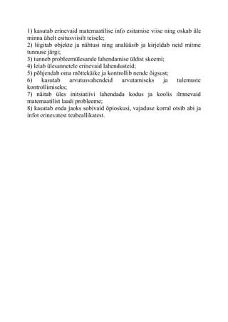 1) kasutab erinevaid matemaatilise info esitamise viise ning oskab üle
minna ühelt esitusviisilt teisele;
2) liigitab objekte ja nähtusi ning analüüsib ja kirjeldab neid mitme
tunnuse järgi;
3) tunneb probleemülesande lahendamise üldist skeemi;
4) leiab ülesannetele erinevaid lahendusteid;
5) põhjendab oma mõttekäike ja kontrollib nende õigsust;
6) kasutab arvutusvahendeid arvutamiseks ja tulemuste
kontrollimiseks;
7) näitab üles initsiatiivi lahendada kodus ja koolis ilmnevaid
matemaatilist laadi probleeme;
8) kasutab enda jaoks sobivaid õpioskusi, vajaduse korral otsib abi ja
infot erinevatest teabeallikatest.
 
